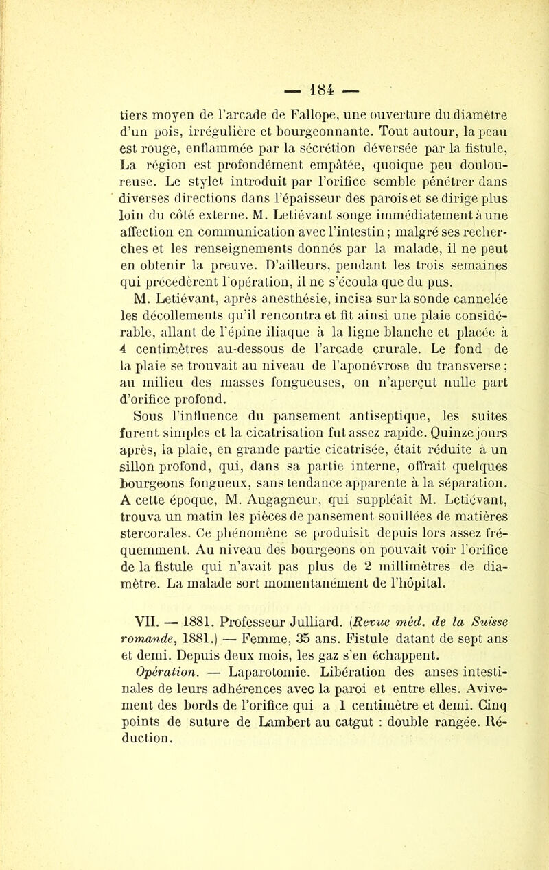 tiers moyen de l’arcade de Fallope, une ouverture du diamètre d’un pois, irrégulière et bourgeonnante. Tout autour, la peau est rouge, enflammée par la sécrétion déversée par la fistule, La région est profondément empâtée, quoique peu doulou- reuse. Le stylet introduit par l’orifice semble pénétrer dans diverses directions dans l’épaisseur des parois et se dirige plus loin du côté externe. M. Letiévant songe immédiatement à une affection en communication avec l’intestin ; malgré ses recher- ches et les renseignements donnés par la malade, il ne peut en obtenir la preuve. D’ailleurs, pendant les trois semaines qui précédèrent l'opération, il ne s’écoula que du pus. M. Letiévant, après anesthésie, incisa sur la sonde cannelée les décollements qu’il rencontra et fit ainsi une plaie considé- rable, allant de l’épine iliaque à la ligne blanche et placée à 4 centimètres au-dessous de l’arcade crurale. Le fond de la plaie se trouvait au niveau de l’aponévrose du transverse ; au milieu des masses fongueuses, on n’aperçut nulle part d’orifice profond. Sous l’influence du pansement antiseptique, les suites furent simples et la cicatrisation fut assez rapide. Quinze jours après, la plaie, en grande partie cicatrisée, était réduite à un sillon profond, qui, dans sa partie interne, offrait quelques bourgeons fongueux, sans tendance apparente à la séparation. A cette époque, M. Augagneur, qui suppléait M. Letiévant, trouva un matin les pièces de pansement souillées de matières stercorales. Ce phénomène se produisit depuis lors assez fré- quemment. Au niveau des bourgeons on pouvait voir l’orifice de la fistule qui n’avait pas plus de 2 millimètres de dia- mètre. La malade sort momentanément de l’hôpital. VII. — 1881. Professeur Julliard. (Revue mèd. de la Suisse romande, 1881.) — Femme, 35 ans. Fistule datant de sept ans et demi. Depuis deux mois, les gaz s’en échappent. Opération. — Laparotomie. Libération des anses intesti- nales de leurs adhérences avec la paroi et entre elles. Avive- ment des bords de l’orifice qui a 1 centimètre et demi. Cinq points de suture de Lambert au catgut : double rangée. Ré- duction .