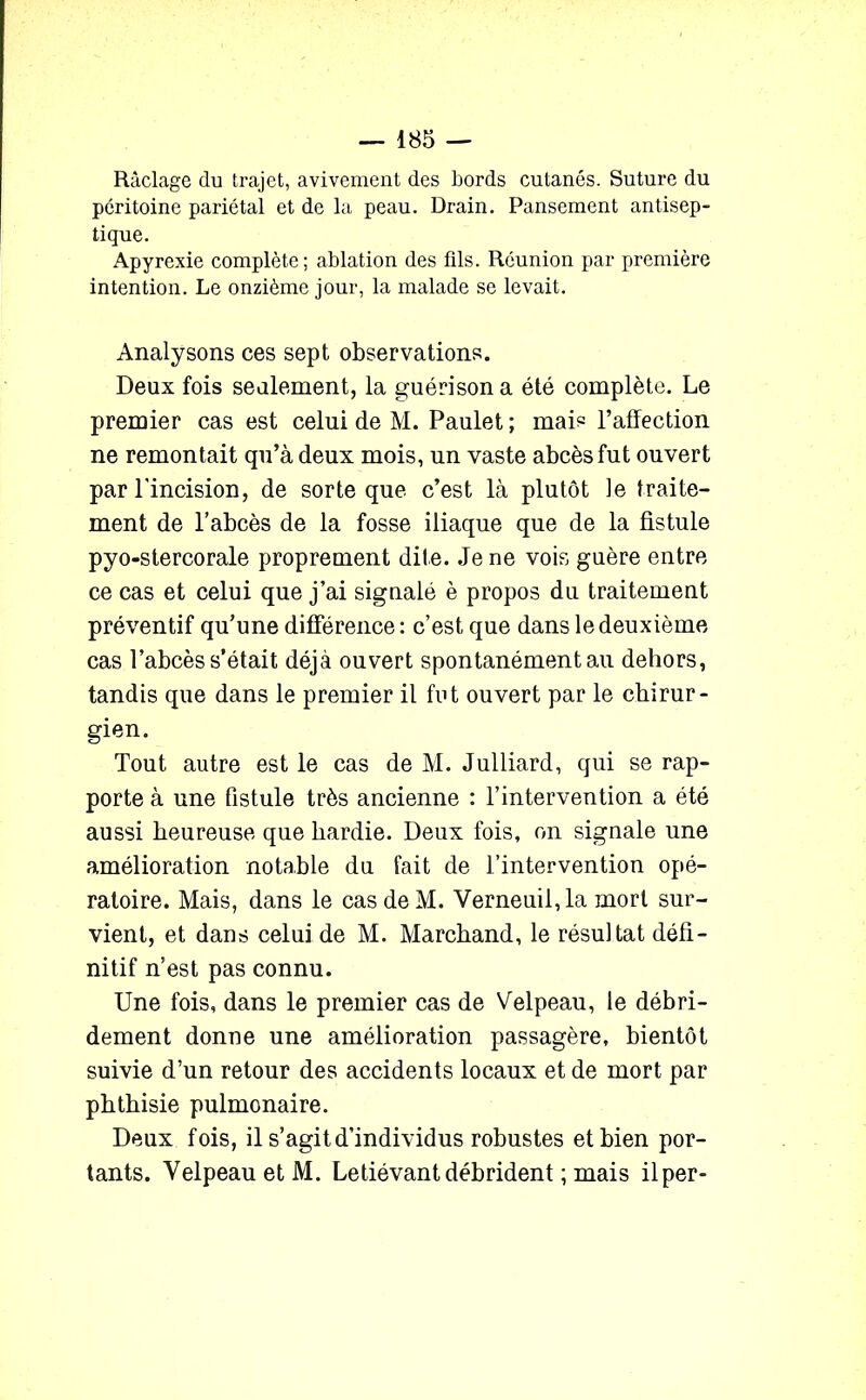 Raclage du trajet, avivement des Lords cutanés. Suture du péritoine pariétal et de la peau. Drain. Pansement antisep- tique. Apyrexie complète; ablation des fils. Réunion par première intention. Le onzième jour, la malade se levait. Analysons ces sept observations. Deux fois seulement, la guérison a été complète. Le premier cas est celui de M. Paulet ; mais l’affection ne remontait qu’à deux mois, un vaste abcès fut ouvert par l'incision, de sorte que c’est là plutôt le traite- ment de l’abcès de la fosse iliaque que de la fistule pyo-stercorale proprement dite. Je ne vois guère entre ce cas et celui que j’ai signalé è propos du traitement préventif qu’une différence : c’est que dans le deuxième cas l’abcès s’était déjà ouvert spontanément au dehors, tandis que dans le premier il fut ouvert par le chirur- gien. Tout autre est le cas de M. Julliard, qui se rap- porte à une fistule très ancienne : l’intervention a été aussi heureuse que hardie. Deux fois, on signale une amélioration notable du fait de l’intervention opé- ratoire. Mais, dans le cas de M. Verneuil,la mort sur- vient, et dans celui de M. Marchand, le résultat défi- nitif n’est pas connu. Une fois, dans le premier cas de Velpeau, le débri- dement donne une amélioration passagère, bientôt suivie d’un retour des accidents locaux et de mort par phthisie pulmonaire. Deux fois, il s’agit d’individus robustes et bien por- tants. Velpeau et M. Letiévantdébrident ; mais ilper-