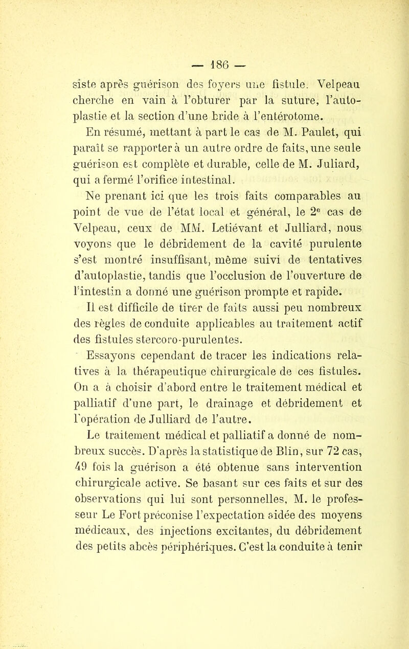 siste après guérison dos foyers une fistule. Velpeau cherche en vain à l’obturer par la suture, l’auto- plastie et la section d’une bride à l’entérotome. En résumé, mettant à part le cas de M. Paulet, qui paraît se rapportera un autre ordre de faits,une seule guérison est complète et durable, celle de M. Juliard, qui a fermé l’orifice intestinal. Ne prenant ici que les trois faits comparables au point de vue de l’état local et général, le 2e cas de Velpeau, ceux de MM. Letiévant, et Julliard, nous voyons que le débridement de la cavité purulente s’est montré insuffisant, même suivi de tentatives d’autoplastie, tandis que l’occlusion de l’ouverture de l’intestin a donné une guérison prompte et rapide. Il est difficile de tirer de faits aussi peu nombreux des règles de conduite applicables au traitement actif des fistules stercoro-purulentes. Essayons cependant de tracer ies indications rela- tives à la thérapeutique chirurgicale de ces fistules. On a à choisir d’abord entre le traitement médical et palliatif d’une part, le drainage et débridement et l'opération de Julliard de l’autre. Le traitement médical et palliatif a donné de nom- breux succès. D’après la statistique de Blin, sur 72 cas, 49 fois la guérison a été obtenue sans intervention chirurgicale active. Se basant sur ces faits et sur des observations qui lui sont personnelles, M. le profes- seur Le Fort préconise l’expectation aidée des moyens médicaux, des injections excitantes, du débridement des petits abcès périphériques. C’est la conduite à tenir