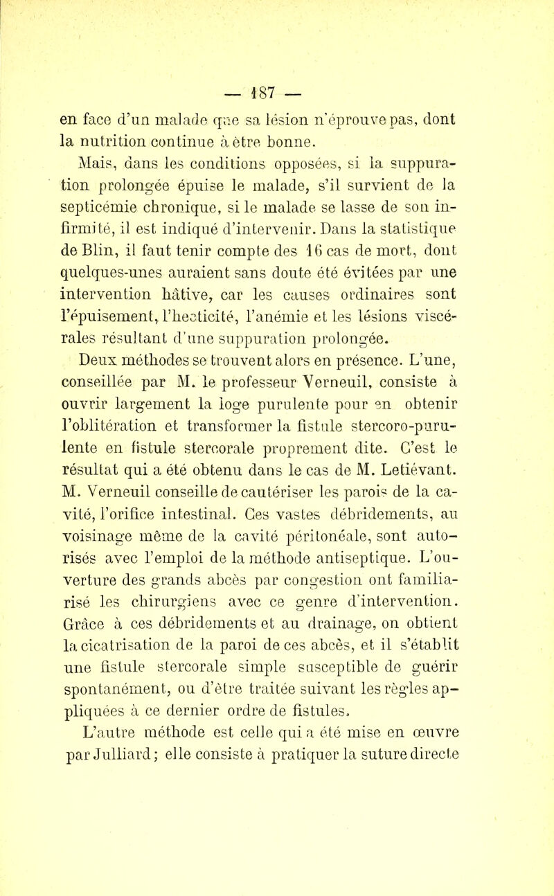 en face d’un malade que sa lésion n’éprouve pas, dont la nutrition continue à être bonne. Mais, dans les conditions opposées, si la suppura- tion prolongée épuise le malade, s’il survient de la septicémie chronique, si le malade se lasse de son in- firmité, il est indiqué d’intervenir. Dans la statistique de Blin, il faut tenir compte des 16 cas de mort, dont quelques-unes auraient sans doute été évitées par une intervention hâtive, car les causes ordinaires sont l’épuisement, l’heeticité, l’anémie et les lésions viscé- rales résultant d’une suppuration prolongée. Deux méthodes se trouvent alors en présence. L’une, conseillée par M. le professeur Verneuil, consiste à ouvrir largement la loge purulente pour en obtenir l’oblitération et transformer la fistule stercoro-puru- lente en fistule stereorale proprement dite. C’est le résultat qui a été obtenu dans le cas de M. Letiévant. M. Verneuil conseille de cautériser les parois de la ca- vité, l’orifice intestinal. Ces vastes débridements, au voisinage même de la cavité péritonéale, sont auto- risés avec l’emploi de la méthode antiseptique. L’ou- verture des grands abcès par congestion ont familia- risé les chirurgiens avec ce genre d’intervention. Grâce à ces débridements et au drainage, on obtient la cicatrisation de la paroi de ces abcès, et il s’établit une fistule stereorale simple susceptible de guérir spontanément, ou d’ètre traitée suivant les règdes ap- pliquées à ce dernier ordre de fistules. L’autre méthode est celle qui a été mise en œuvre par Julliard; elle consiste à pratiquer la suture directe