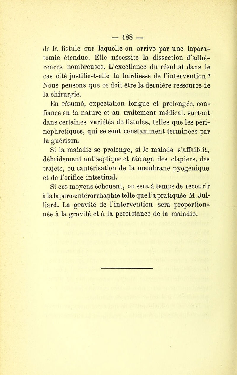 de la fistule sur laquelle on arrive par une lapara- tomie étendue. Elle nécessite la dissection d’adhé- rences nombreuses. L’excellence du résultat dans le cas cité justifie-t-elle la hardiesse de l’intervention ? Nous pensons que ce doit être la dernière ressource de la chirurgie. En résumé, expectation longue et prolongée, con- fiance en la nature et au traitement médical, surtout dans certaines variétés de fistules, telles que les péri- néphrétiques, qui se sont constamment terminées par la guérison. Si la maladie se prolonge, si Je malade s’affaiblit, débridement antiseptique et raclage des clapiers, des trajets, ou cautérisation de la membrane pyogénique et de l’orifice intestinal. Si ces moyens échouent, on sera à temps de recourir àlalaparo-entérorrhaphie telle que l’a pratiquée M. Jul- liard. La gravité de l’intervention sera proportion- née à la gravité et à la persistance de la maladie.
