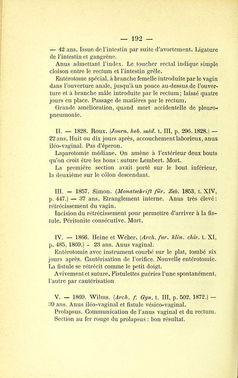 — 42 ans. Issue de l’intestin par suite d’avortement. Ligature de l’intestin et gangrène. Anus admettant l’index. Le toucher rectal indique simple cloison entre le rectum et l’intestin grêle. Entérotome spécial, à branche femelle introduite par le vagin dans l’ouverture anale, jusqu’à un pouce au-dessus de l’ouver- ture et à branche mâle introduite par le rectum ; laissé quatre jours en place. Passage de matières par le rectum. Grande amélioration, quand mort accidentelle de pleuro- pneumonie. IL — 1828. Roux. (Jonrn. heb. mtd. t. III, p. 296. 1828.) — 22 ans. Huit ou dix jours après, accouchement laborieux, anus iléo-vaginal. Pas d’éperon. Laparotomie médiane. On amène à l’extérieur deux bouts qu’on croit être les bons : suture Lembert. Mort. La première section avait porté sur le bout inférieur, la deuxième sur le côlon descendant. III. — 1857. Simon. (Monatschrift fur. Zeb. 1853, t. XIV, p. 447.) — 37 ans. Etranglement interne. Anus très élevé : rétrécissement du vagin. Incision du rétrécissement pour permettre d’arriver à la fis- tule. Péritonite consécutive. Mort. IV. — 1866. Heine et Weber. (Arch. fur. klin. chir. t. XI, p. 485, 1869.) - 23 ans. Anus vaginal. Entérotomie avec instrument courbé sur le plat, tombé six jours après. Cautérisation de l’orifice. Nouvelle entérotomie. La fistule se rétrécit comme le petit doigt. Avivement et suture. Pistulettes guéries l’une spontanément, l’autre par cautérisation V. — 1869. Wilms. {Arch. f. Gyn. t. III, p. 502. 1872.) — 39 ans. Anus iléo-vaginal et fistule vésico-vaginal. Prolapsus. Communication de l’anus vaginal et du rectum. Section au fer rouge du prolapsus : bon résultat.