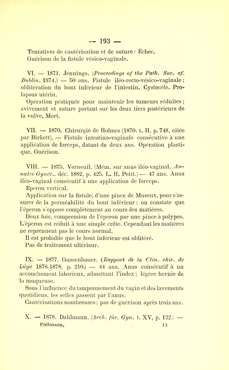 Tentatives de cautérisation et de suture : Échec. Guérison de la fistule vésico-vaginale. VI. — 1871. Jennings. (Proceedings of the Path. Soc. of. Dublin. 1874.) — 50 ans. Fistule iléo-recto-vésico-vaginale ; oblitération du bout inférieur de l’intestin. Cystocèle. Pro- lapsus utérin. Opération pratiquée pour maintenir les tumeurs réduites ; avivement et suture portant sur les deux tiers postérieurs de la vulve. Mort. VII. — 1870. Chirurgie de Holmes (1870. t. II, p. 748, citée par Birkett). — Fistule intestino-vaginale consécutive à une application de forceps, datant de deux ans. Opération plasti- que. Guérison. VIII. — 1875. Verneuil. (Mém. sur anus iléo-vaginal. An- nales Gyne'c.. déc. 1882, p. 425. L. H. Petit.) —■ 47 ans. Anus iléo-vaginal consécutif à une application de forceps. Eperon vertical. Application sur la fistule, d’une pince de Museux, pour s’as- surer de la perméabilité du bout inférieur : on constate que l'éperon s’oppose complètement au cours des matièi'es. Deux fois, compression de l’éperon par une pince à polypes. L’éperon est réduit à une simple crête. Cependant les matières ne reprennent pas le cours normal. Il est probable que le bout inférieur est oblitéré. Pas de traitement ultérieur. IX. — 1877. Gussenbauer. (Rapport de la Clin. chir. de Liège 1876-1878, p. 210.) — 44 ans. Anus consécutif à un accouchement laborieux, admettant l’index ; légère hernie de la muqueuse. Sous l’influence du tamponnement du vagin et des lavements quotidiens, les selles passent par l’anus. Cautérisations nombreuses ; pas de guérison après trois ans. X. — 1878. Dahlmann. [Arch. fur. Gyn. t. XV, p. 122.) — Pollosson. 13