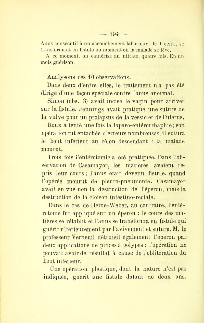 Anus consécutif à un accouchement laborieux, de 1 cent., se transformant en fistule au moment où la malade se lève. A ce moment, on cautérise au nitrate, quatre fois. En un mois guérison. Analysons ces 10 observations. Dans deux d’entre elles, le traitement n’a pas été dirigé d’une façon spéciale contre l’anus anormal. Simon (obs. 3) avait incisé le vagin pour arriver sur la fistule. Jennings avait pratiqué une suture de la vulve pour un prolapsus de la vessie et de l’utérus. Roux a tenté une fois la laparo-entérorrhaphie; son opération fut entachée d’erreurs nombreuses, il sutura le bout inférieur au côlon descendant : la malade mourut. Trois fois l’entérotomie a été pratiquée. Dans l’ob- servation de Casamayor, les matières avaient re- pris leur cours ; l’anus était devenu fistule, quand l’opérée mourut de pleuro-pneumonie. Casamayor avait en vue non la destruction de l’éperon, mais la destruction de la cloison intestino-rectale. Dans le cas de Heine-Weber, au contraire, Tenté- rotome fut appliqué sur un éperon : le cours des ma- tières se rétablit et l'anus se transforma en fistule qui guérit ultérieurement par l’avivement et suture. M. le professeur Yerneuil détruisit également l’éperon par deux applications de pinces à polypes : l’opération ne pouvait avoir de résultat à cause de l’oblitération du bout inférieur. CJne opération plastique, dont la nature n’est pas indiquée, guérit une fistule datant de deux ans.