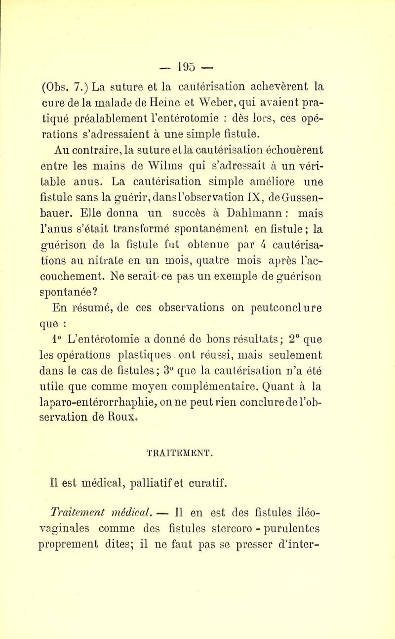 (Obs. 7.) La suture et la cautérisation achevèrent la cure de la malade de Heine et Weber, qui avaient pra- tiqué préalablement l’entérotomie : dès lors, ces opé- rations s’adressaient à une simple fistule. Au contraire, la suture et la cautérisation échouèrent entre les mains de Wilms qui s’adressait à un véri- table anus. La cautérisation simple améliore une fistule sans la guérir, dans l’observation IX, deGussen- bauer. Elle donna un succès à Dahlmann : mais l’anus s’était transformé spontanément en fistule ; la guérison de la fistule fut obtenue par 4 cautérisa- tions au nitrate en un mois, quatre mois après l’ac- couchement. Ne serait-ce pas un exemple de guérison spontanée ? En résumé, de ces observations on peutconclure que : 1° L’entérotomie adonné de bons résultats ; 2° que les opérations plastiques ont réussi, mais seulement dans le cas de fistules ; 3° que la cautérisation n’a été utile que comme moyen complémentaire. Quant à la laparo-entérorrhaphie, on ne peut rien conclure de l’ob- servation de Roux. TRAITEMENT. Il est médical, palliatif et curatif. Traitement médical. — Il en est des fistules iléo- vaginales comme des fistules stercoro - purulentes proprement dites; il ne faut pas se presser d'inter-