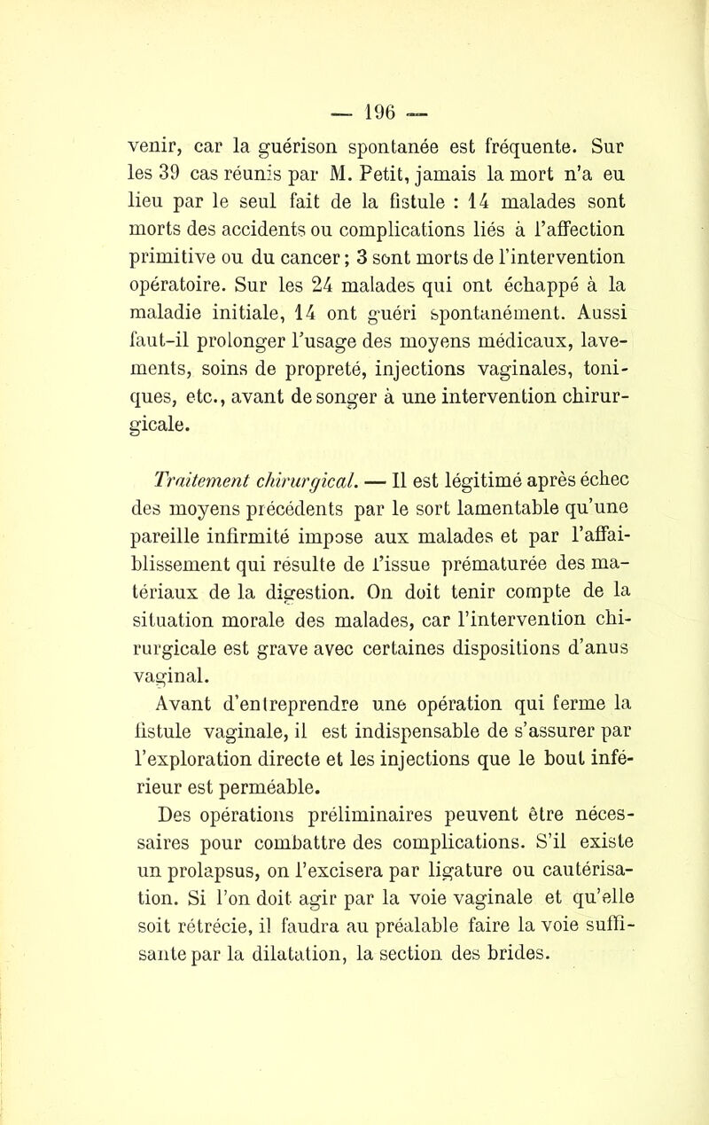 venir, car la guérison spontanée est fréquente. Sur les 39 cas réunis par M. Petit, jamais la mort n’a eu lieu par le seul fait de la fistule : 14 malades sont morts des accidents ou complications liés à l’affection primitive ou du cancer ; 3 sont morts de l’intervention opératoire. Sur les 24 malades qui ont échappé à la maladie initiale, 14 ont guéri spontanément. Aussi faut-il prolonger l’usage des moyens médicaux, lave- ments, soins de propreté, injections vaginales, toni- ques, etc., avant de songer à une intervention chirur- gicale. Traitement chirurgical. — Il est légitimé après échec des moyens précédents par le sort lamentable qu’une pareille infirmité impose aux malades et par l'affai- blissement qui resuite de l’issue prématurée des ma- tériaux de la digestion. On doit tenir compte de la situation morale des malades, car l’intervention chi- rurgicale est grave avec certaines dispositions d’anus vaginal. Avant d’entreprendre une opération qui ferme la fistule vaginale, il est indispensable de s’assurer par l’exploration directe et les injections que le bout infé- rieur est perméable. Des opérations préliminaires peuvent être néces- saires pour combattre des complications. S’il existe un prolapsus, on l’excisera par ligature ou cautérisa- tion. Si l’on doit agir par la voie vaginale et qu’elle soit rétrécie, il faudra au préalable faire la voie suffi- sante par la dilatation, la section des brides.