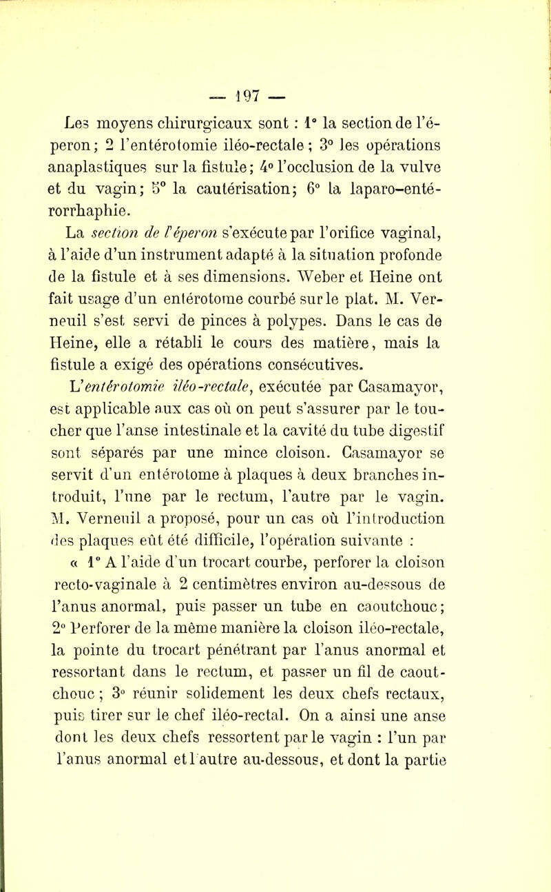 Les moyens chirurgicaux sont : 1° la section de l’é- peron; 2 l’entérotomie iléo-rectale; 3° les opérations anaplastiques sur la fistule; 4° l’occlusion de la vulve et du vagin; 5° la cautérisation; 6° la laparo-enté- rorrhaphie. La section de l'éperon s’exécute par l’orifice vaginal, à l’aide d’un instrument adapté à la situation profonde de la fistule et à ses dimensions. Weber et Heine ont fait usage d’un entérotome courbé sur le plat. M. Ver- neuil s’est servi de pinces à polypes. Dans le cas de Heine, elle a rétabli le cours des matière, mais la fistule a exigé des opérations consécutives. L’entérotomie iléo-rectale, exécutée par Gasamayor, esc applicable aux cas où on peut s’assurer par le tou- cher que l’anse intestinale et la cavité du tube digestif sont séparés par une mince cloison. Gasamayor se servit d’un entérotome à plaques à deux branches in- troduit, l’une par le rectum, l’autre par le vagin. M. Verneuil a proposé, pour un cas où l’introduction des plaques eût été difficile, l’opération suivante : « 1° A l’aide d’un trocart courbe, perforer la cloison recto-vaginale à 2 centimètres environ au-dessous de l’anus anormal, puis passer un tube en caoutchouc ; 2° Perforer de la même manière la cloison iléo-rectale, la pointe du trocart pénétrant par l’anus anormal et ressortant dans le rectum, et passer un fil de caout- chouc ; 3° réunir solidement les deux chefs rectaux, puis tirer sur le chef iléo-rectal. On a ainsi une anse dont les deux chefs ressortent par le vagin : l’un par l’anus anormal et 1 autre au-dessous, et dont la partie