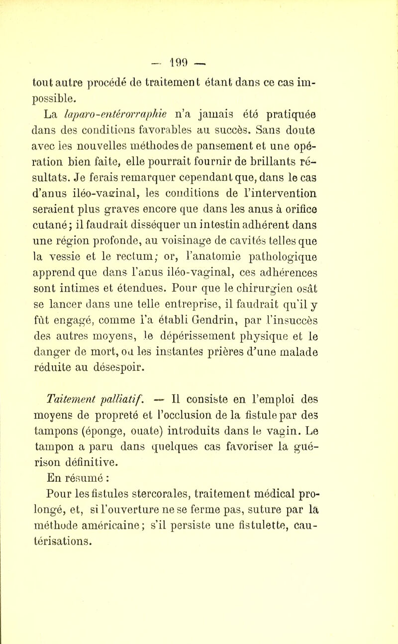 tout autre procédé de traitement étant dans ce cas im- possible. La laparo-entérorraphie n’a jamais été pratiquée dans des conditions favorables au succès. Sans doute avec les nouvelles méthodes de pansement et une opé- ration bien faite, elle pourrait fournir de brillants ré- sultats. Je ferais remarquer cependant que, dans le cas d’anus iléo-vaefinal, les conditions de l’intervention seraient plus graves encore que dans les anus à orifice cutané ; il faudrait disséquer un intestin adhérent dans une région profonde, au voisinage de cavités telles que la vessie et le rectum; or, l’anatomie pathologique apprend que dans l’anus iléo-vaginal, ces adhérences sont intimes et étendues. Pour que le chirurgien osât se lancer dans une telle entreprise, il faudrait qu'il y fût engagé, comme l’a établi Gendrin, par l’insuccès des autres moyens, le dépérissement physique et le danger de mort, ou les instantes prières d”une malade réduite au désespoir. Taitement palliatif. — Il consiste en l’emploi des moyens de propreté et l’occlusion de la fistule par des tampons (éponge, ouate) introduits dans le vagin. Le tampon a paru dans quelques cas favoriser la gué- rison définitive. En résumé : Pour les fistules stercorales, traitement médical pro- longé, et, si l’ouverture ne se ferme pas, suture par la méthode américaine; s’il persiste une fistulette, cau- térisations.