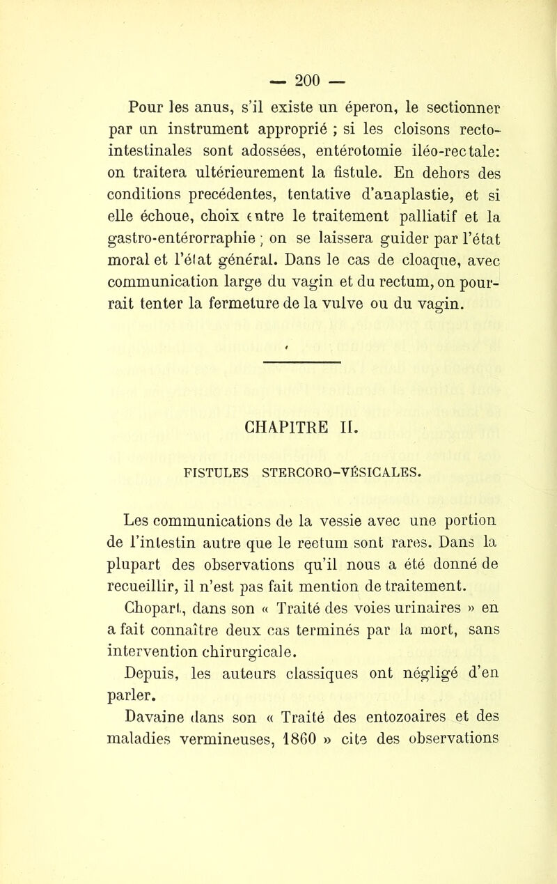 Pour les anus, s’il existe un éperon, le sectionner par un instrument approprié ; si les cloisons recto- intestinales sont adossées, entérotomie iléo-rectale: on traitera ultérieurement la fistule. En dehors des conditions précédentes, tentative d’anaplastie, et si elle échoue, choix entre le traitement palliatif et la gastro-entérorraphie ; on se laissera guider par l’état moral et l’élat général. Dans le cas de cloaque, avec communication large du vagin et du rectum, on pour- rait tenter la fermeture de la vulve ou du vagin. CHAPITRE II. FISTULES STERCORO-VÉSICALES. Les communications de la vessie avec une portion de l’intestin autre que le reetum sont rares. Dans la plupart des observations qu’il nous a été donné de recueillir, il n’est pas fait mention de traitement. Chopart, dans son « Traité des voies urinaires » en a fait connaître deux cas terminés par la mort, sans intervention chirurgicale. Depuis, les auteurs classiques ont négligé d’en parler. Davaine dans son « Traité des entozoaires et des maladies vermineuses, 1860 » cite des observations