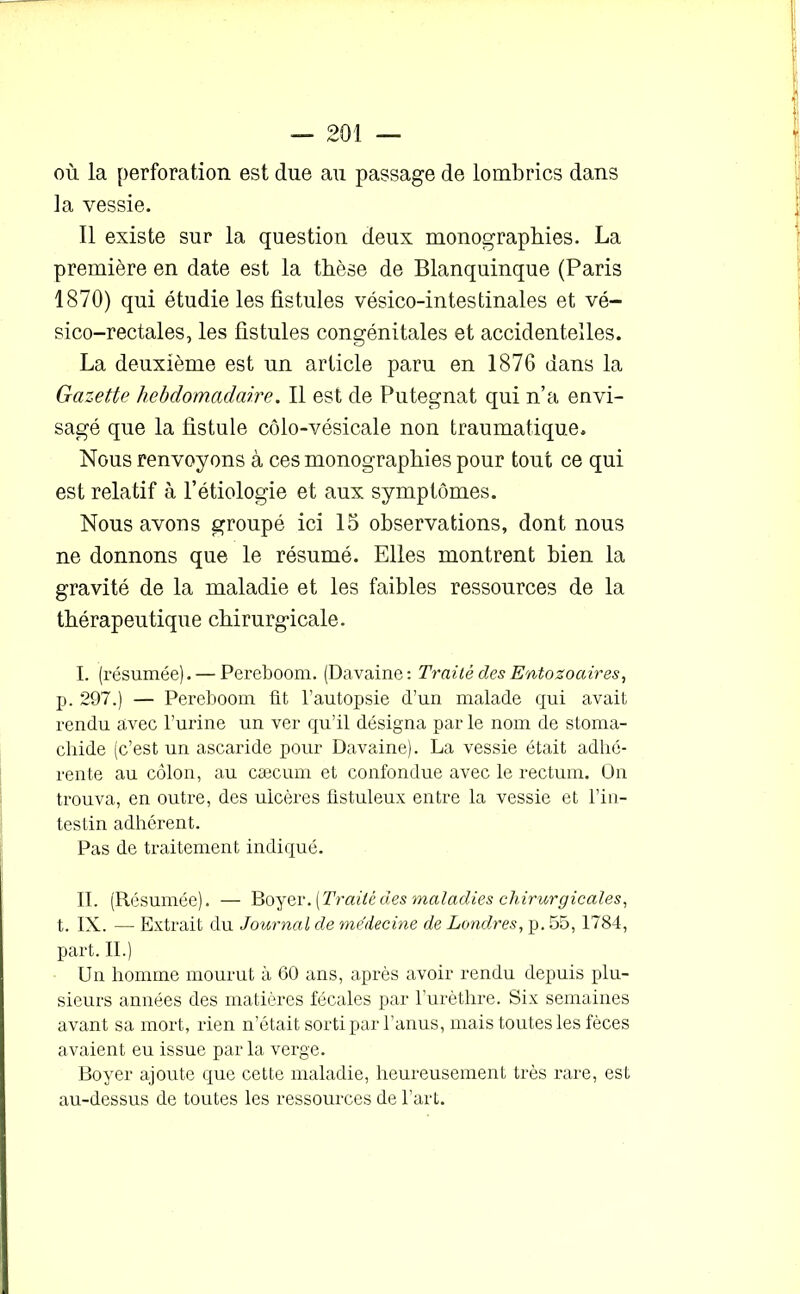 où la perforation est due au passage de lombrics dans la vessie. Il existe sur la question deux monographies. La première en date est la thèse de Blanquinque (Paris 1870) qui étudie les fistules vésico-intestinales et vé- sico-rectales, les fistules congénitales et accidentelles. La deuxième est un article paru en 1876 dans la Gazette hebdomadaire. Il est de Putegnat qui n’a envi- sagé que la fistule côlo-vésicale non traumatique. Nous renvoyons à ces monographies pour tout ce qui est relatif à l’étiologie et aux symptômes. Nous avons groupé ici 15 observations, dont nous ne donnons que le résumé. Elles montrent bien la gravité de la maladie et les faibles ressources de la thérapeutique chirurgicale. I. (résumée). — Pereboom. (Davaine: Traité des Entozoaires, p. 297.) — Pereboom fit l’autopsie d’un malade qui avait rendu avec burine un ver qu’il désigna par le nom de stoma- cliide (c’est un ascaride pour Davaine). La vessie était adhé- rente au côlon, au cæcum et confondue avec le rectum. On trouva, en outre, des ulcères fistuleux entre la vessie et l’in- testin adhérent. Pas de traitement indiqué. II. (Résumée). — Boyer .[Traité des maladies chirurgicales, t. IN. — Extrait du Journal de médecine de Londres, p. 55,1784, part. II.) Un homme mourut à 60 ans, après avoir rendu depuis plu- sieurs années des matières fécales par l’urèthre. Six semaines avant sa mort, rien n’était sorti par l’anus, mais toutes les fèces avaient eu issue par la verge. Boyer ajoute que cette maladie, heureusement très rare, est au-dessus de toutes les ressources de l’art.