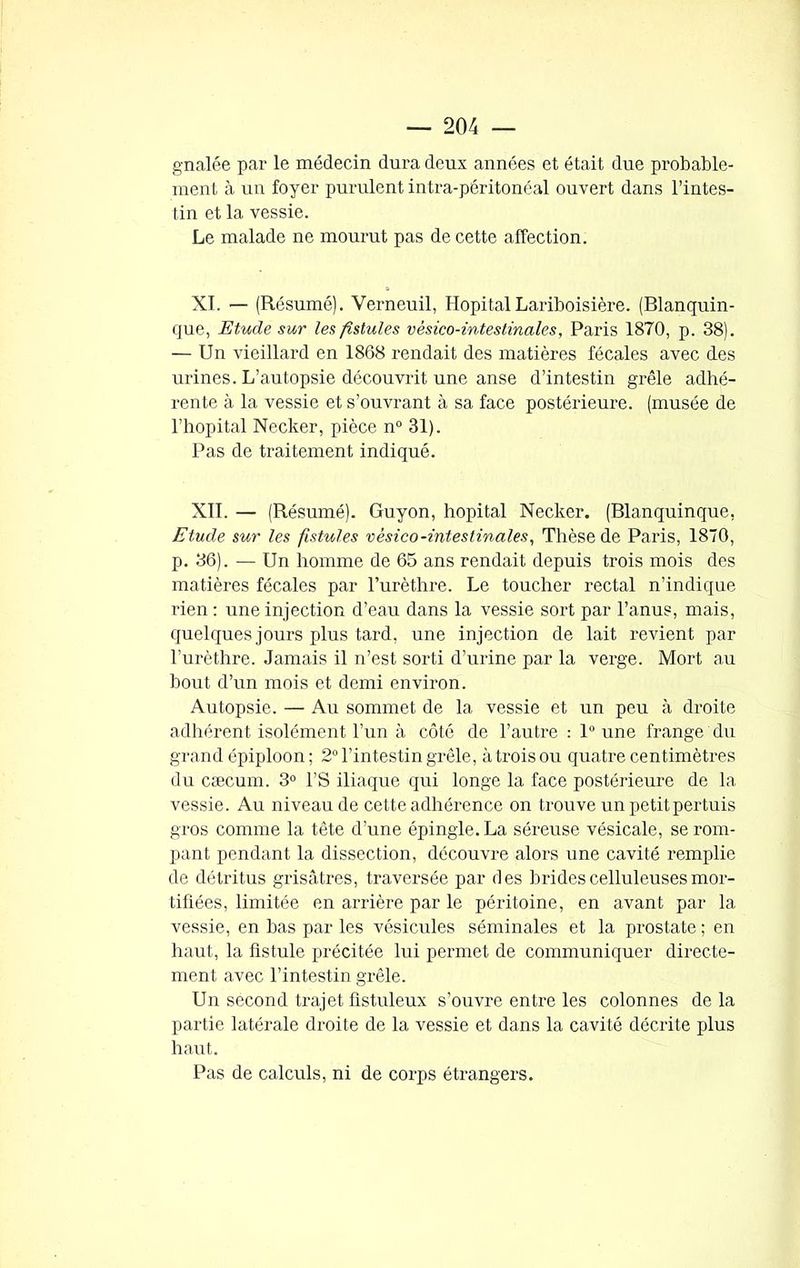 gnalée par le médecin dura deux années et était due probable- ment à un foyer purulent intra-péritonéal ouvert dans l’intes- tin et la vessie. Le malade ne mourut pas de cette affection. XI. — (Résumé). Verneuil, Hôpital Lariboisière. (Blanquin- que, Etude sur les fistules vèsico-intes finale s, Paris 1870, p. 38). — Un vieillard en 1868 rendait des matières fécales avec des urines. L’autopsie découvrit une anse d’intestin grêle adhé- rente à la vessie et s’ouvrant à sa face postérieure, (musée de l’hôpital Necker, pièce n° 31). Pas de traitement indiqué. XII. — (Résumé). Guyon, hôpital Necker. (Blanquinque, Etude sur les fistules vèsico-intestinales, Thèse de Paris, 1870, p. 36). — Un homme de 65 ans rendait depuis trois mois des matières fécales par l’urèthre. Le toucher rectal n’indique rien : une injection d’eau dans la vessie sort par l’anus, mais, quelques jours plus tard, une injection de lait revient par l’urèthre. Jamais il n’est sorti d’urine par la verge. Mort au bout d’un mois et demi environ. Autopsie. — Au sommet de la vessie et un peu à droite adhérent isolément l’un à côté de l’autre : 1° une frange du grand épiploon ; 2° l’intestin grêle, à trois ou quatre centimètres du cæcum. 3° l’S iliaque qui longe la face postérieure de la vessie. Au niveau de cette adhérence on trouve un petit pertuis gros comme la tête d’une épingle. La séreuse vésicale, se rom- pant pendant la dissection, découvre alors une cavité remplie de détritus grisâtres, traversée par des brides celluleuses mor- tifiées, limitée en arrière par le péritoine, en avant par la vessie, en bas par les vésicules séminales et la prostate ; en haut, la fistule précitée lui permet de communiquer directe- ment avec l’intestin grêle. Un second trajet flstuleux s’ouvre entre les colonnes delà partie latérale droite de la vessie et dans la cavité décrite plus haut. Pas de calculs, ni de corps étrangers.