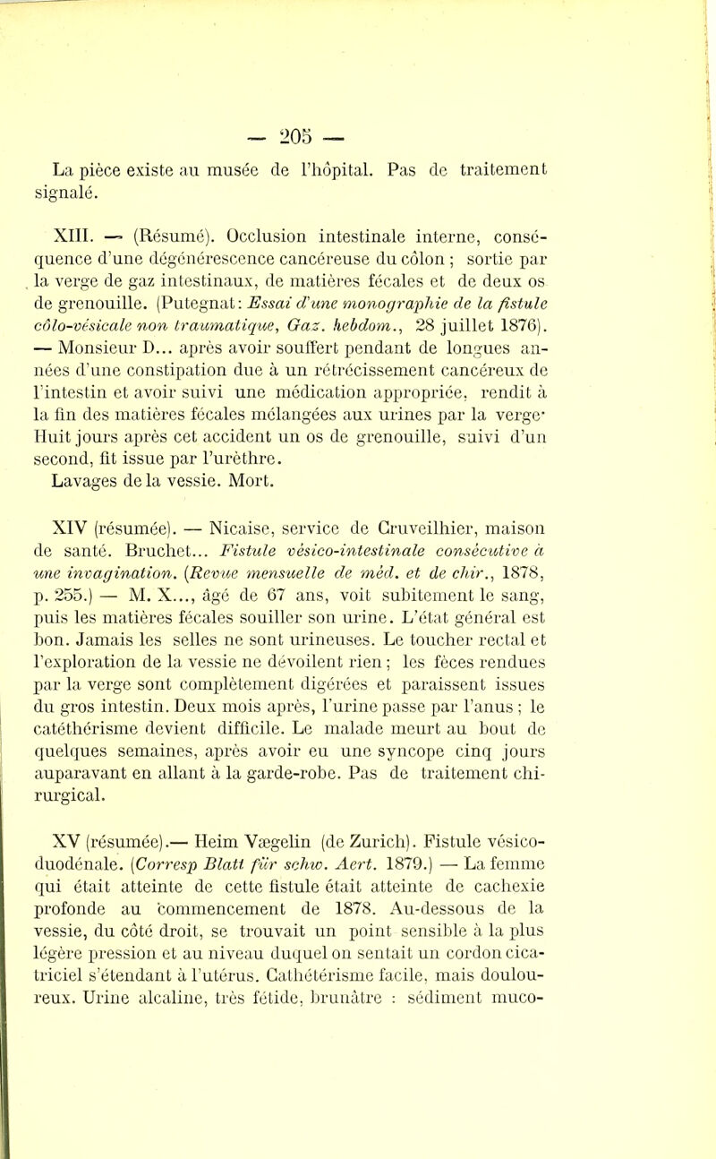 La pièce existe au musée de l’hôpital. Pas de traitement signalé. XIII. — (Résumé). Occlusion intestinale interne, consé- quence d’une dégénérescence cancéreuse du côlon ; sortie par la verge de gaz intestinaux, de matières fécales et de deux os de grenouille. (Putegnat: Essai d'une monographie de la fistule côlo-vésicale non traumatique, Gaz. hebdom., 28 juillet 1876). — Monsieur D... après avoir souffert pendant de longues an- nées d’une constipation due à un rétrécissement cancéreux de l’intestin et avoir suivi une médication appropriée, rendit à la fin des matières fécales mélangées aux urines par la verge' Huit jours après cet accident un os de grenouille, suivi d’un second, fit issue par l’urèthre. Lavages delà vessie. Mort. XIV (résumée). — Nicaise, service de Cruveilhier, maison de santé. Bruchet... Fistule vésico-intestinale consécutive à une invagination. (Revue mensuelle de mèd. et de chir., 1878, p. 255.) — M. X..., âgé de 67 ans, voit subitement le sang, puis les matières fécales souiller son urine. L’état général est bon. Jamais les selles ne sont urineuses. Le toucher rectal et l’exploration de la vessie ne dévoilent rien ; les fèces rendues par la verge sont complètement digérées et paraissent issues du gros intestin. Deux mois après, l’urine passe par l’anus ; le catéthérisme devient difficile. Le malade meurt au bout de quelques semaines, après avoir eu une syncope cinq jours auparavant en allant à la garde-robe. Pas de traitement chi- rurgical. XV (résumée).— Heim Vægelin (de Zurich). Fistule vésico- duodénale. [Corresp Blatt fur schw. Aert. 1879.) — La femme qui était atteinte de cette fistule était atteinte de cachexie profonde au commencement de 1878. Au-dessous de la vessie, du côté droit, se trouvait un point sensible à la plus légère pression et au niveau duquel on sentait un cordon cica- triciel s’étendant à l’utérus. Cathétérisme facile, mais doulou- reux. Urine alcaline, très fétide, brunâtre : sédiment muco-