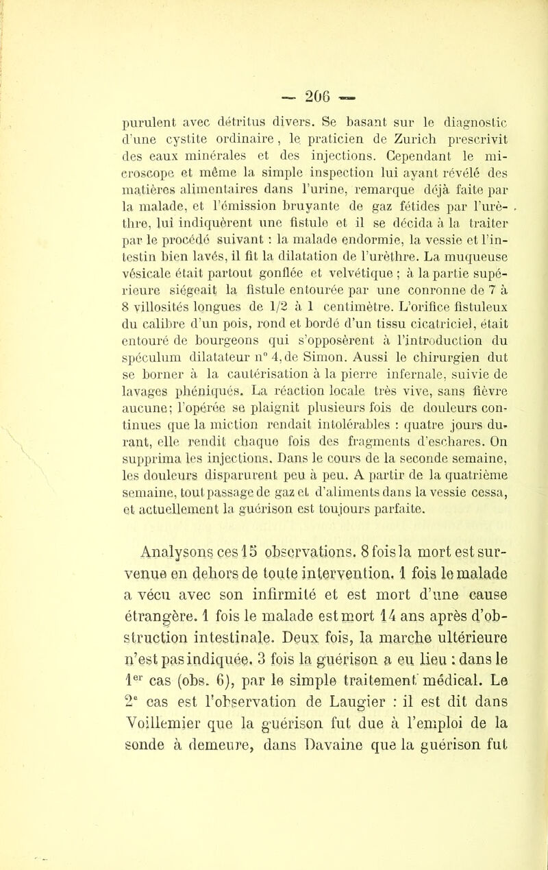 purulent avec détritus divers. Se basant sur le diagnostic d'une cystite ordinaire, le praticien de Zurich prescrivit des eaux minérales et des injections. Cependant le mi- croscope et même la simple inspection lui ayant révélé des matières alimentaires dans l’urine, remarque déjà faite par la malade, et l’émission bruyante de gaz fétides par l’urè- thre, lui indiquèrent une fistule et il se décida à la traiter par le procédé suivant : la malade endormie, la vessie et l’in- testin bien lavés, il üt la dilatation de l’urèthre. La muqueuse vésicale était partout gonflée et velvétique ; à la partie supé- rieure siégeait la fistule entourée par une conronne de 7 à 8 villosités longues de 1/2 à 1 centimètre. L’orifice fistuleux du calibre d’un pois, rond et bordé d’un tissu cicatriciel, était entouré de bourgeons qui s’opposèrent à l’introduction du spéculum dilatateur n° 4, de Simon. Aussi le chirurgien dut se borner à la cautérisation à la pierre infernale, suivie de lavages phéniqués. La réaction locale très vive, sans fièvre aucune ; l’opérée se plaignit plusieurs fois de douleurs con- tinues que la miction rendait intolérables : quatre jours du- rant, elle rendit chaque fois des fragments d’eschares. On supprima les injections. Dans le cours de la seconde semaine, les douleurs disparurent peu à peu. A partir de la quatrième semaine, tout passage de gaz et d’aliments dans la vessie cessa, et actuellement la guérison est toujours parfaite. Analysons ces 15 observations. 8 fois la mort est sur- venue en dehors de toute intervention. 1 fois le malade a vécu avec son infirmité et est mort d’une cause étrangère. 1 fois le malade est mort 14 ans après d’ob- struction intestinale. Deux fois, la marche ultérieure n’est pas indiquée. 3 fois la guérison a eu lieu : dans le 1er cas (obs. 6), par le simple traitement médical. Le 2e cas est l’observation de Laugier : il est dit dans Voillemier que la guérison fut due à l’emploi de la sonde à demeure, dans Davaine que la guérison fut