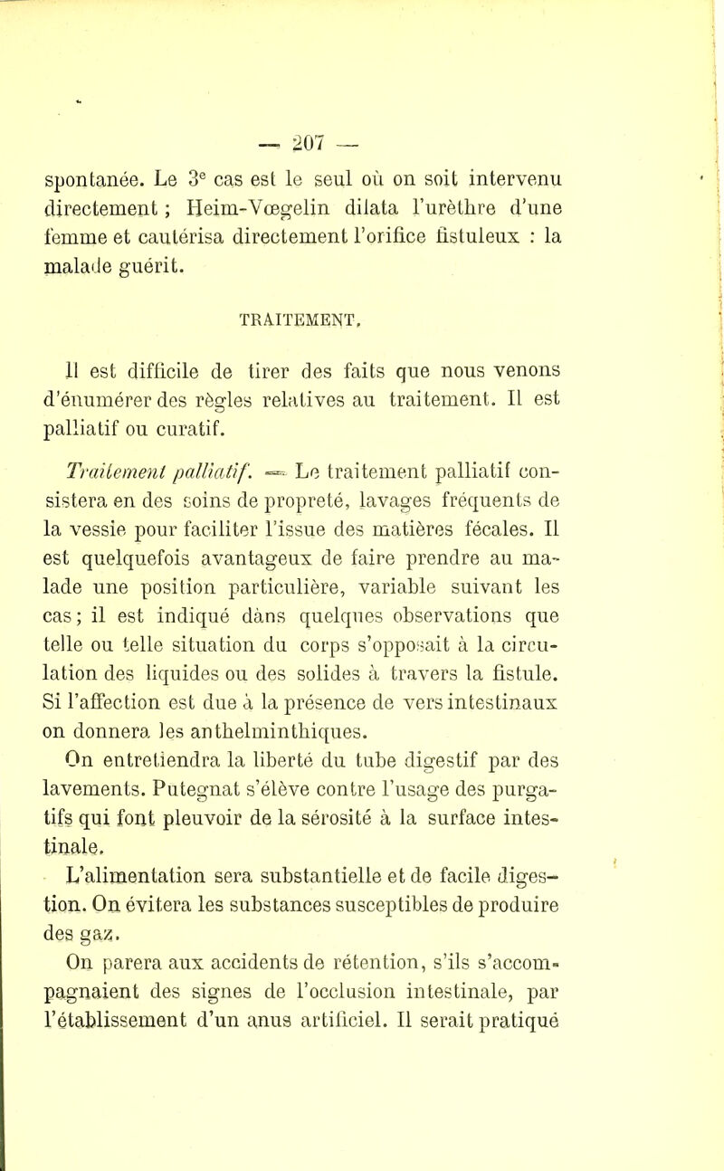 spontanée. Le 3e cas est le seul où on soit intervenu directement ; Heim-Vœgelin dilata l’urèthre d’une femme et cautérisa directement l’orifice fistuleux : la malade guérit. TRAITEMENT, 11 est difficile de tirer des faits que nous venons d’énumérer des règles relatives au traitement. Il est cj palliatif ou curatif. Traitement palliatif'. «*=• Le traitement palliatif con- sistera en des soins de propreté, lavages fréquents de la vessie pour faciliter l’issue des matières fécales. Il est quelquefois avantageux de faire prendre au ma- lade une position particulière, variable suivant les cas ; il est indiqué dans quelques observations que telle ou telle situation du corps s’opposait à la circu- lation des liquides ou des solides à travers la fistule. Si l’affection est due à la présence de vers intestinaux on donnera les anthelminthiques. On entretiendra la liberté du tube digestif par des lavements. Putegnat s’élève contre l’usage des purga- tifs qui font pleuvoir de la sérosité à la surface intes- tinale. L’alimentation sera substantielle et de facile diges- tion. On évitera les substances susceptibles de produire des gaz. On parera aux accidents de rétention, s’ils s’accom- pagnaient des signes de l’occlusion intestinale, par 1’établissement d’un anus artificiel. Il serait pratiqué