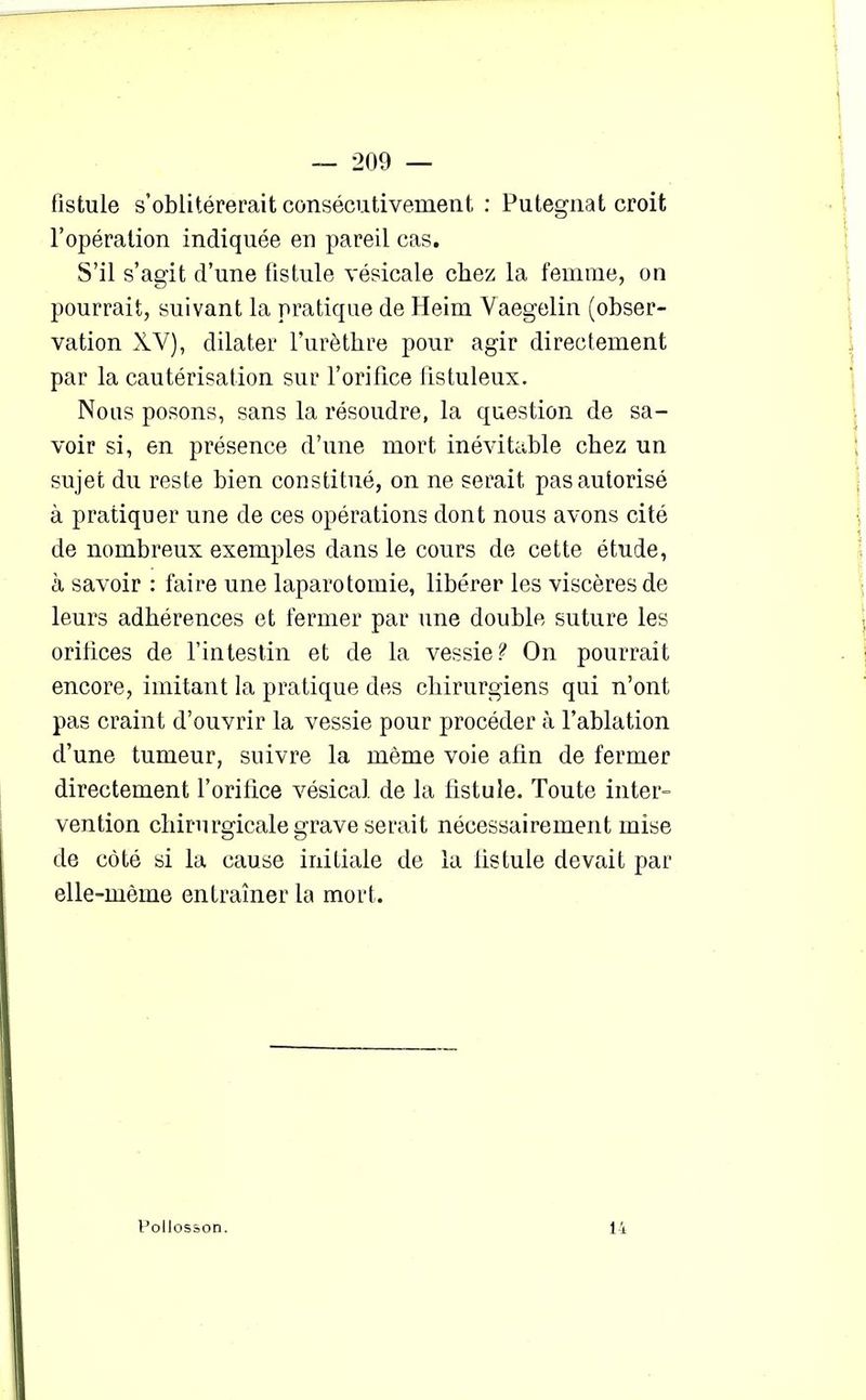 fistule s’oblitérerait consécutivement : Putegnat croit l’opération indiquée en pareil cas. S’il s’agit d’une fistule vésicale chez la femme, on pourrait, suivant la pratique de Heim Yaegelin (obser- vation XV), dilater l'urèthre pour agir directement par la cautérisation sur l’orifice fistuleux. Nous posons, sans la résoudre, la question de sa- voir si, en présence d’une mort inévitable chez un sujet du reste bien constitué, on ne serait pas autorisé à pratiquer une de ces opérations dont nous avons cité de nombreux exemples dans le cours de cette étude, à savoir : faire une laparotomie, libérer les viscères de leurs adhérences et fermer par une double suture les orifices de l’intestin et de la vessie? On pourrait encore, imitant la pratique des chirurgiens qui n’ont pas craint d’ouvrir la vessie pour procéder à l’ablation d’une tumeur, suivre la même voie afin de fermer directement l’orifice vésical de la listule. Toute inter- vention chirurgicale grave serait nécessairement mise de côté si la cause initiale de la listule devait par elle-même entraîner la mort. Pollosson. 14