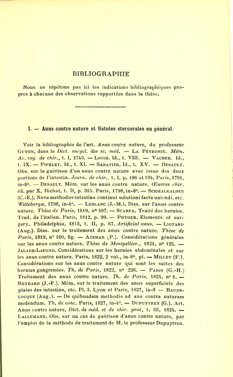 BIBLIOGRAPHIE Nous ne répétons pas ici les indications bibliographiques pro- pres à chacune des observations rapportées dans la thèse. I. — Anus contre nature et fistules stercorales en général. Voir la bibliographie de l’art. Anus contre nature, du professeur Guyon, dans le Dict. encycl. des sc. méd. — La Peyronie. Mém. Ac.roy. de chir., t. I, 1743. — Louis. Id., t. VIII. — Vacher. Id., t. IX. — Pipelet. Id., t. XI. — Sabatier. Id., t. XV. — Desault. Obs. sur la guérison d’un anus contre nature avec issue des deux portions de l'intestin. Journ. de chir., t. I, p. 186 et 194. Paris, 1791, in-8°. — Desault. Mém. sur les anus contre nature. Œuvres chir. éd. par X. Bichat, t. Il, p. 315. Paris, 1798, in-8°. — Schmalkalden (C.-E.). Nova methodus intestina continui solutioni facta uniendi, etc. Wittebergœ, 1798, in-4°. — Leblanc (J.-M.l. Diss. sur l’anus contre nature. Thèse de Paris, 1819, n° 497. — Scarpa. Traité des hernies. Trad. de l’italien. Paris, 1812, p. 99. — Physick. Eléments ol sur- gery. Philadelphia, 1813, t. II, p. 67. Arlificial anus. — Liotard (Aug.). Diss. sur le traitement des anus contre nature. Thèse de Paris, 1819, n° 160, fig. — Azemar (P.). Considérations générales sur les anus contre nature. Thèse de Montpellier., 1821, n° 125. — Jalade-Lafond. Considérations sur les hernies abdominales et sur les anus contre nature. Paris, 1822, 2 vol., in-8°, pl. — Millet (F.). Considérations sur les anus contre nature qui sont les suites des hernies gangrenées. Th. de Paris, 1822, n° 226. — Paris (G.-H.) Traitement des anus contre nature. Th. de Paris, 1824, n° 1. — Reybard (J.-F.). Mém. sur le traitement des anus superficiels des plaies des intestins, etc. Pl. 3. Lyon et Paris, 1827, in-8 — Baude- locque (Aug.). — De quibusdam methodis ad ano contra naturam medendum. Th. de conc. Paris, 1827, in-4°. — Dupuytren (G.). Art. Anus contre nature. Dict. de méd. et de chir. prat. t. III, 1824. — Lallemand. Obs. sur un cas de guérison d’anus contre nature, par l’emploi de la méthode de traitement de M. le professeur Dupuytren.