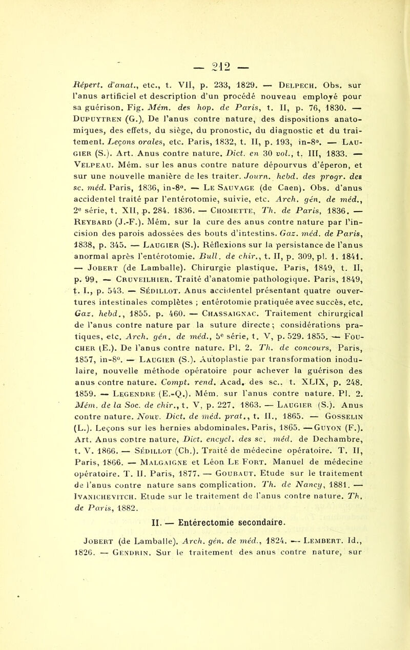 Répert. d'anat., etc., t. VII, p. 233, 1829. — Delpech, Obs. sur l’anus artificiel et description d’un procédé nouveau employé pour sa guérison. Fig. Mém. des hop. de Paris, t. II, p. 76, 1830. — Dupuytren (G.), De l’anus contre nature, des dispositions anato- miques, des effets, du siège, du pronostic, du diagnostic et du trai- tement. Leçons orales, etc. Paris, 1832, t. II, p. 193, in-8°. — Lau- gier (S.). Art. Anus contre nature. Dict. en 30 vol., t. III, 1833. — Velpeau. Mém. sur les anus contre nature dépourvus d’éperon, et sur une nouvelle manière de les traiter. Journ. hebd. des progr. des se. méd. Paris, 1836, in-8°. — Le Sauvage (de Caen). Obs. d’anus accidentel traité par l’entérotomie, suivie, etc. Arch. gén. de méd., 2e série, t. XII, ,p. 284. 1836. — Chomette, Th. de Paris, 1836. — Reybard (J.-F.). Mém. sur la cure des anus contre nature par l’in- cision des parois adossées des bouts d’intestins. Gaz. méd. de Paris, 1838, p. 345. — Laugier (S.). Réflexions sur la persistance de l’anus anormal après l’entérotomie. Bull, de chir., t. II, p. 309, pl. I. 1841. — Jobert (de Lamballe). Chirurgie plastique. Paris, 1849, t. II, p. 99, — Cruveilhier. Traité d’anatomie pathologique. Paris, 1849, t. I., p. 543. — Sédillot. Anus accidentel présentant quatre ouver- tures intestinales complètes ; entérotomie pratiquée avec succès, etc. Gaz. hebd., 1855. p. 460. — Chassaignac. Traitement chirurgical de l’anus contre nature par la suture directe; considérations pra- tiques, etc. Arch. gén. de méd., 5e série, t. V, p. 529. 1855. — Fou- cher lE.). De l’anus contre nature. Pl. 2. Th. de concours, Paris, 1857, in-8°. — Laugier (S.). Autoplastie par transformation inodu- laire, nouvelle méthode opératoire pour achever la guérison des anus contre nature. Compt. rend. Acad, des sc.. t. XLTX, p. 248. 1859. — Legendre (E.-Q.). Mém. sur l’anus contre nature. Pl. 2. Mém. de la Soc. de chir., t. V, p. 227. 1863. — Laugier (S.). Anus contre nature. Nouv. Dict. de méd. prat., t. II., 1865. — Gosselin (L.). Leçons sur les hernies abdominales. Paris, 1865. —Guyon (F.). Art. Anus contre nature, Dict. encycl. des sc. méd. de Dechambre, t. V. 1866. — Sédillot (Ch.). Traité de médecine opératoire. T. II, Paris, 1866. — Malgaigne et Léon Le Fort. Manuel de médecine opératoire. T. IL Paris, 1877. — Goubaut. Etude sur le traitement de l’anus contre nature sans complication. Th. de Nancy, 1881. — Ivanichevitch. Etude sur le traitement de l’anus contre nature. Th. de Paris, 1882. II. — Entérectomie secondaire. Jobert (de Lamballe). Arch. gén. de méd., 1824. —- Lembert. Id., 1826. — Ge.ndrin. Sur le traitement des anus contre nature, sur