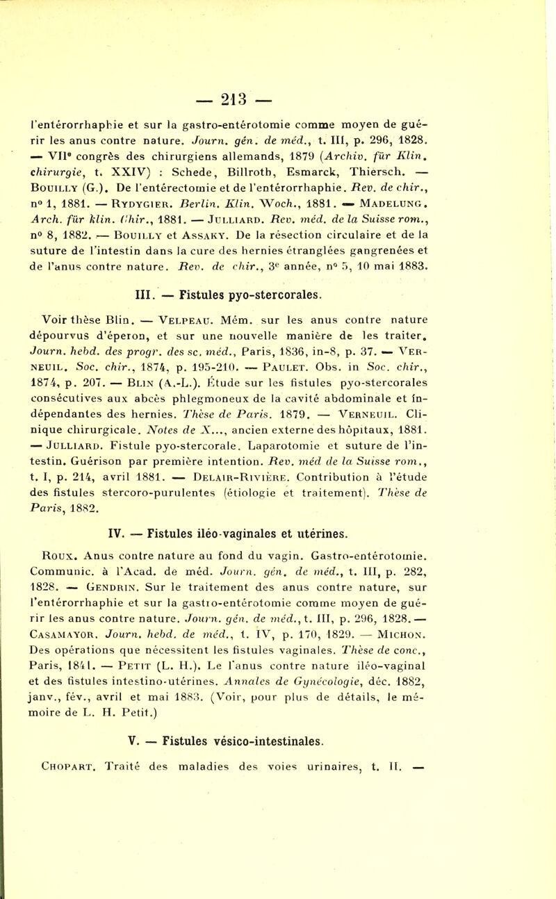 l'entérorrhaphie et sur la gastro-entérotomie comme moyen de gué- rir les anus contre nature. Journ. gén. de méd., t. III, p. 296, 1828. — Vil® congrès des chirurgiens allemands, 1879 (Archiv. für Klin, chirurgie, t. XXIV) : Schede, Billrotb, Esmarck, Thiersch. — Bouilly (G.). De l’entérectomie et de l’entérorrhaphie. Rev. de chir., n° 1, 1881. —Rydygier. Berlin. Klin. WocTi., 1881. — Madelung. Arch. für tîlin. Chir., 1881. —Julliard. Rev. méd. delà Suisse rom., n° 8, 1882. .— Bouilly et Assaky. De la résection circulaire et de la suture de l’intestin dans la cure des hernies étranglées gangrenées et de l’anus contre nature. Rev. de chir., 3e année, n° 5, 10 mai 1883. III. — Fistules pyo-stercorales. Voir thèse Blin. —Velpeau. Mém. sur les anus contre nature dépourvus d’éperon, et sur une nouvelle manière de les traiter. Journ. hehd. des progr. des sc. méd., Paris, 1836, in-8, p. 37. — Ver- neuil. Soc. chir., 1874, p. 195-210. — Paulet. Obs. in Soc. chir., 1874, p. 207. — Blin (A.-L.). Étude sur les fistules pyo-stercorales consécutives aux abcès phlegmoneux de la cavité abdominale et in- dépendantes des hernies. Thèse de Paris. 1879. — Verneuil. Cli- nique chirurgicale. Notes de X..., ancien externe des hôpitaux, 1881. — Julliard. Fistule pyo-stercorale. Laparotomie et suture de l’in- testin. Guérison par première intention. Rev. méd de la Suisse rom., t. I, p. 214, avril 1881. — Delair-Rivière. Contribution à l’étude des fistules stercoro-purulentes (étiologie et traitement). Thèse de Paris, 1882. IV. — Fistules iléo-vaginales et utérines. Roux. Anus contre nature au fond du vagin. Gastro-entérotomie. Communie, à l’Acad. de méd. Journ. gén. de méd., t. III, p. 282, 1828. — Gendrin. Sur le traitement des anus contre nature, sur l’entérorrhaphie et sur la gastro-entérotomie comme moyen de gué- rir les anus contre nature. Journ. gén. de méd., t. III, p. 296, 1828.— Casamayor. Journ. hehd. de méd., t. IV, p. 170, 1829. — Michon. Des opérations que nécessitent les fistules vaginales. Thèse de conc., Paris, 1841. — Petit (L. H.), Le l'anus contre nature iléo-vaginal et des fistules intestino-utérines. Annales de Gynécologie, déc. 1882, janv., fév., avril et mai 1883. (Voir, pour plus de détails, le mé- moire de L. H. Petit.) V. — Fistules vésico-intestinales. Chopart. Traité des maladies des voies urinaires, t. II. —