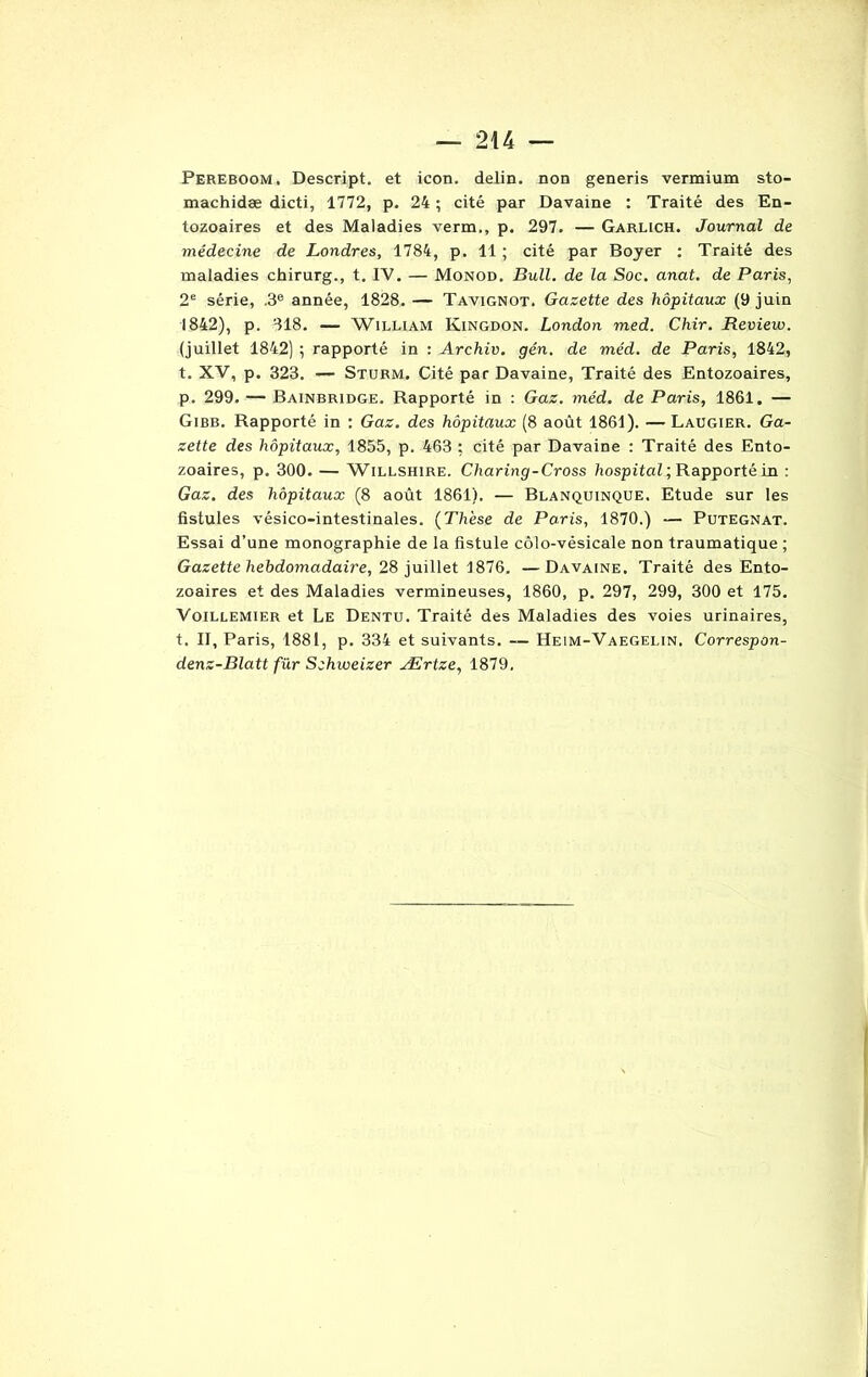 Pereboom, Descript. et icon. delin. non generis vermium sto- machidæ dicti, 1772, p. 24 ; cité par Davaine : Traité des En- tozoaires et des Maladies vérin., p. 297. — Garlich. Journal de médecine de Londres, 1784, p. 11 ; cité par Boyer : Traité des maladies chirurg., t. IV. — Monod. Bull, de la Soc. anat. de Paris, 2e série, .3e année, 1828. — Tavignot. Gazette des hôpitaux (9 juin 1842), p. 318. — William Kingdon. London med. Chir. Review. (juillet 1842) ; rapporté in : Archiv. gén. de méd. de Paris, 1842, t. XV, p. 323. — Sturm. Cité par Davaine, Traité des Entozoaires, p. 299. — Bainbridge. Rapporté in : Gaz. méd. de Paris, 1861. — Gibb. Rapporté in : Gaz. des hôpitaux (8 août 1861). — Laugier. Ga- zette des hôpitaux, 1855, p. 463 ; cité par Davaine : Traité des Ento- zoaires, p. 300. — Willshire. Charing-Cross hospital ; Rapporté in : Gaz. des hôpitaux (8 août 1861). — Blanquinque. Etude sur les fistules vésico-intestinales. (Th'ese de Paris, 1870.) — Putegnat. Essai d’une monographie de la fistule côlo-vésicale non traumatique ; Gazette hebdomadaire, 28 juillet 1876. —Davaine. Traité des Ento- zoaires et des Maladies vermineuses, 1860, p. 297, 299, 300 et 175. Voillemier et Le Dentu. Traité des Maladies des voies urinaires, t. II, Paris, 1881, p. 334 et suivants. — Heim-Vaegelin. Correspon- denz-Blatt fur Schweizer Ærtze, 1879.