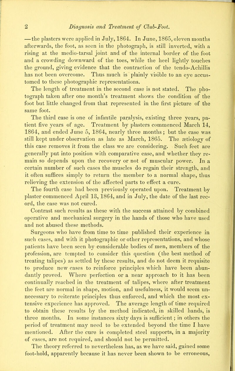 — the plasters were applied in July, 1864. In June, 1865, eleven months afterwards, the foot, as seen in the photograph, is still inverted, with a rising at the medio-tarsal joint and of the internal border of the foot and a crowding downward of the toes, while the heel lightly touches the ground, giving evidence that the contraction of the tendo-Achillis has not been overcome. Thus much is plainly visible to an eye accus- tomed to these photographic representations. The length of treatment in the second case is not stated. The pho- tograph taken after one month’s treatment shows the condition of the foot but little changed from that represented in the first picture of the same foot. The third case is one of infantile paralysis, existing three years, pa- tient five years of age. Treatment by plasters commenced March 14, 1864, and ended June 5, 1864, nearly three months; but the case was still kept under observation as late as March, 1865. The tetiology of this case removes it from the class we are considering. Such feet are generally put into position with comparative ease, and whether they re- main so depends upon the recovery or not of muscular power. In a certain number of such cases the muscles do regain their strength, and it often suffices simply to return the member to a normal shape, thus relieving the extension of the affected parts to effect a cure. The fourth case had been previously operated upon. Treatment by plaster commenced April 13, 1864, and in July, the date of the last rec- ord, the case was not cured. Contrast such results as these with the success attained by combined operative and mechanical surgery in the hands of those who have used and not abused these methods. Surgeons who have from time to time published their experience in such cases, and with it photographic or other representations, and whose patients have been seen by considerable bodies of men, members of the profession, are tempted to consider this question (the best method of treating talipes) as settled by these results, and do not deem it requisite to produce new cases to reinforce principles which have been abun- dantly proved. Where perfection or a near approach to it has been continually reached in the treatment of talipes, where after treatment the feet are normal in shape, motion, and usefulness, it would seem un- necessary to reiterate principles thus enforced, and which the most ex- tensive experience has approved. The average length of time required to obtain these results by the method indicated, in skilled hands, is three months. In some instances sixty days is sufficient; in others the period of treatment may need to be extended beyond the time I have mentioned. After the cure is completed steel supports, in a majority of cases, are not required, and should not be permitted. The theory referred to nevertheless has, as we have said, gained some foot-hold, apparently because it has never been shown to be erroneous,
