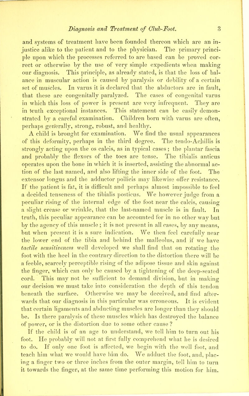 and systems of treatment have been founded thereon which are an in- justice alike to the patient and to the physician. The primary princi- ple upon which the processes referred to are based can be proved cor- rect or otherwise by the use of very simple expedients when making our diagnosis. This principle, as already stated, is that the loss of bal- ance in muscular action is caused by paralysis or debility of a certain set of muscles. In varus it is declared that the abductors are in fault, that these are congenitally paralyzed. The cases of congenital varus in which this loss of power is present are very infrequent. They are in truth exceptional instances. This statement can be easily demon- strated by a careful examination. Children born with varus are often, perhaps generally, strong, robust, and healthy. A child is brought for examination. We find the usual appearances of this deformity, perhaps in the third degree. The tendo-AcJiillis is strongly acting upon the os calcis, as in typical cases; the plantar fascia and probably the flexors of the toes are tense. The tibialis anticus operates upon the bone in which it is inserted, assisting the abnormal ac- tion of the last named, and also lifting the inner side of the foot. The extensor longus and the adductor pollicis may likewise offer resistance. If the patient is fat, it is difficult and perhaps almost impossible to feel a decided tenseness of the tibialis posticus. We however judge from a peculiar rising of the internal edge of the foot near the calcis, causing a slight crease or wrinkle, that the last-named muscle is in fault. In truth, this peculiar appearance can be accounted for in no other way but by the agency of this muscle ; it is not present in all cases, by any means, but when present it is a sure indication. We then feel carefully near the lower end of the tibia and behind the malleolus, and if wTe have tactile sensitiveness well developed we shall find that on rotating the foot with the heel in the contrary direction to the distortion there will be a feeble, scarcely perceptible rising of the adipose tissue and skin against the finger, which can only be caused by a tightening of the deep-seated cord. This may not be sufficient to demand division, but in making our decision we must take into consideration the depth of this tendon beneath the surface. Otherwise we may be deceived, and find after- wards that our diagnosis in this particular was erroneous. It is evident that certain ligaments and abducting muscles are longer than they should be. Is there paralysis of these muscles which has destroyed the balance of power, or is the distortion due to some other cause ? If the child is of an age to understand, we tell him to turn out his foot. He probably will not at first fully comprehend what he is desired to do. If only one foot is affected, we begin with the well foot, and teach him what we would have him do. We adduct the foot, and, plac- ing a finger two or three inches from the outer margin, tell him to turn it towards the finger, at the same time performing this motion for him.