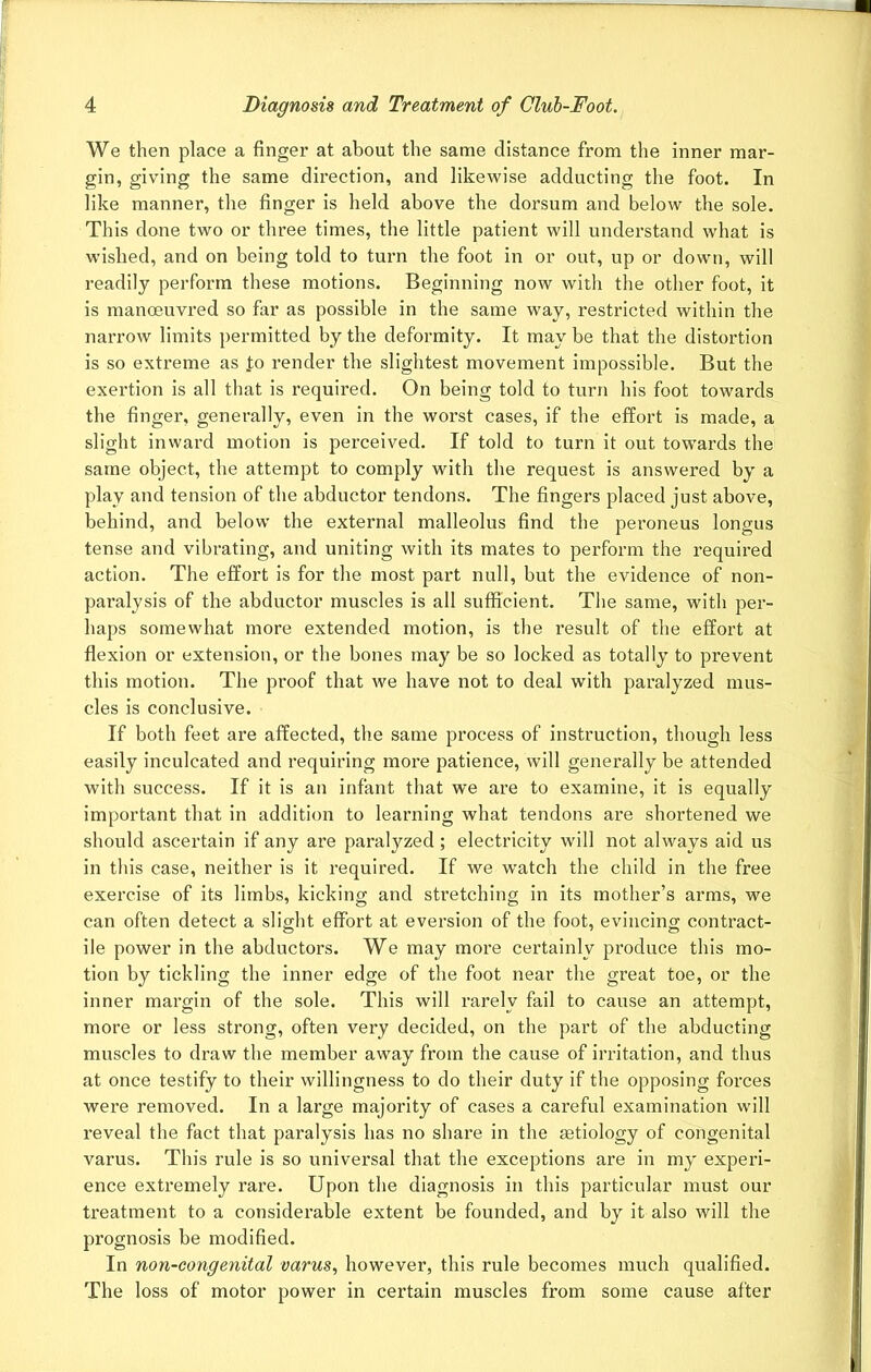 We then place a finger at about the same distance from the inner mar- gin, giving the same direction, and likewise adducting the foot. In like manner, the finger is held above the dorsum and below the sole. This done two or three times, the little patient will understand what is wished, and on being told to turn the foot in or out, up or down, will readily perform these motions. Beginning now with the other foot, it is manoeuvred so far as possible in the same way, restricted within the narrow limits permitted by the deformity. It may be that the distortion is so extreme as to render the slightest movement impossible. But the exertion is all that is required. On being told to turn his foot towards the finger, generally, even in the worst cases, if the effort is made, a slight inward motion is perceived. If told to turn it out towards the same object, the attempt to comply with the request is answered by a play and tension of the abductor tendons. The fingers placed just above, behind, and below the external malleolus find the peroneus longus tense and vibrating, and uniting with its mates to perform the required action. The effort is for the most part null, but the evidence of non- paralysis of the abductor muscles is all sufficient. The same, with per- haps somewhat more extended motion, is the result of the effort at flexion or extension, or the bones may be so locked as totally to prevent this motion. The proof that we have not to deal with paralyzed mus- cles is conclusive. If both feet are affected, the same process of instruction, though less easily inculcated and requiring moi’e patience, will generally be attended with success. If it is an infant that we are to examine, it is equally important that in addition to learning what tendons are shortened we should ascertain if any are paralyzed ; electricity will not always aid us in this case, neither is it required. If we wratch the child in the free exercise of its limbs, kicking and stretching in its mother’s arms, we can often detect a slight effort at eversion of the foot, evincing contract- ile power in the abductors. We may more certainly produce this mo- tion by tickling the inner edge of the foot near the great toe, or the inner margin of the sole. This will rarely fail to cause an attempt, more or less strong, often very decided, on the part of the abducting muscles to draw the member away from the cause of irritation, and thus at once testify to their willingness to do their duty if the opposing forces were removed. In a large majority of cases a careful examination will reveal the fact that paralysis has no share in the jetiology of congenital varus. This rule is so universal that the exceptions are in my experi- ence extremely rare. Upon the diagnosis in this particular must our treatment to a considerable extent be founded, and by it also will the prognosis be modified. In non-congenital varus, however, this rule becomes much qualified. The loss of motor power in certain muscles from some cause after