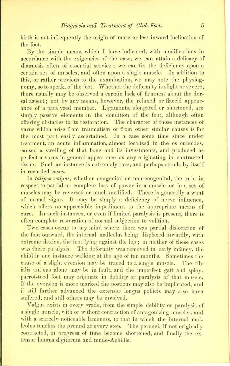 birth is not infrequently the origin of more or less inward inclination of the foot. By the simple means which I have indicated, with modifications in accordance with the exigencies of the case, we can attain a delicacy of diagnosis often of essential service ; we can fix the deficiency upon a certain set of muscles, and often upon a single muscle. In addition to this, or rather previous to the examination, we may note the physiog- nomy, so to speak, of the foot. Whether the deformity is slight or severe, there usually may be observed a certain lack of firmness about the dor- sal aspect; not by any means, however, the relaxed or flaccid appear- ance of a paralyzed member. Ligaments, elongated or shortened, are simply passive elements in the condition of the foot, although often offering obstacles to its restoration. The character of those instances of varus which arise from traumatism or from other similar causes is for the most part easily ascertained. In a case some time since under treatment, an acute inflammation, almost localized in the os cuboides, caused a swelling of that bone and its investments, and produced as perfect a varus in general appearance as any originating in contracted tissue. Such an instance is extremely rare, and perhaps stands by itself in recorded cases. In talipes valgus, whether congenital or non-congenital, the rule in respect to partial or complete loss of power in a muscle or in a set of muscles may be reversed or much modified. There is generally a want of normal vigor. It may be simply a deficiency of nerve influence, which offers no appreciable impediment to the appropriate means of cui'e. In such instances, or even if limited paralysis is present, there is often complete restoration of normal subjection to volition. Two cases occur to my mind where there was partial dislocation of the foot outward, the internal malleolus being displaced inwardly, with extreme flexion, the foot lying against the leg; in neither of these cases was there paralysis. The deformity was removed in early infancy, the child in one instance walking at the age of ten months. Sometimes the cause of a slight eversion may be traced to a single muscle. The tib- ialis anticus alone may be in fault, and the imperfect gait and splay, parrot-toed foot may originate in debility or paralysis of that muscle. If the eversion is more marked the posticus may also be implicated, and if still further advanced the extensor longus pollieis may also have suffered, and still others may be involved. Valgus exists in every grade, from the simple debility or paralysis of a single muscle, with or without contraction of antagonizing muscles, and with a scarcely noticeable lameness, to that in which the internal mal- leolus touches the ground at every step. The peronei, if not originally contracted, in progress of time become shortened, and finally the ex- tensor longus digitorum and tendo-Achillis.