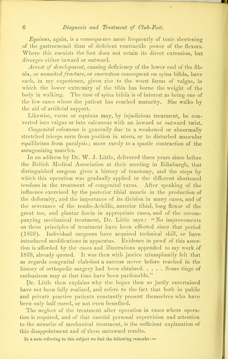Equinus, again, is a consequence more frequently of tonic shortening of the gastrocnemii than of deficient contractile power of the flexors. Where this coexists the foot does not retain its direct extension, but diverges either inward or outward. Arrest of development, causing deficiency of the lower end of the fib- ula, or ununited fracture, or enervation consequent on spina bifida, have each, in my experience, given rise to the worst forms of valgus, in which the lower extremity of the tibia has borne the weight of the body in walking. The case of spina bifida is of interest as being one of the few cases where the patient has reached maturity. She walks by the aid of artificial support. Likewise, varus or equinus may, by injudicious treatment, be con- verted into valgus or into calcaneus with an inward or outward twist. Congenital calcaneus is generally due to a weakened or abnormally stretched triceps suras from position in utero, or to disturbed muscular equilibrium from paralysis; more rarely to a spastic contraction of the antagonizing muscles. In an address by Dr. W. J. Little, delivered three years since before the British Medical Association at their meeting in Edinburgh, that distinguished surgeon gives a history of tenotomy, and the steps by which this operation was gradually applied to the different shortened tendons in the treatment of congenital varus. After speaking of the influence exercised by the posterior tibial muscle in the production of the deformity, and the importance of its division in many cases, and of the severance of the tendo-Achillis, anterior tibial, long flexor of the great toe, and plantar fascia in appropriate cases, and of the accom- panying mechanical treatment, Dr. Little says: “ No improvements on these principles of treatment have been effected since that period (1839). Individual surgeons have acquired technical skill, or have introduced modifications in apparatus. Evidence in proof of this asser- tion is afforded by the cases and illustrations appended to my work of 1839, already quoted. It was then with justice triumphantly felt that as regards congenital club-foot a success never before reached in the history of orthopedic surgery had been obtained Some tinge of enthusiasm may at that time have been pardonable.” Dr. Little then explains why the hopes then so justly entertained have not been fully realized, and refers to the fact that both in public and private practice patients constantly present themselves who have been only half cured, or not even benefited. The neglect of the treatment after operation in cases where opera- tion is required, and of that careful personal supervision and attention to the minutiae of mechanical treatment, is the sufficient explanation of this disappointment and of these untoward results. In a note referring to this subject we find the following remarks: —