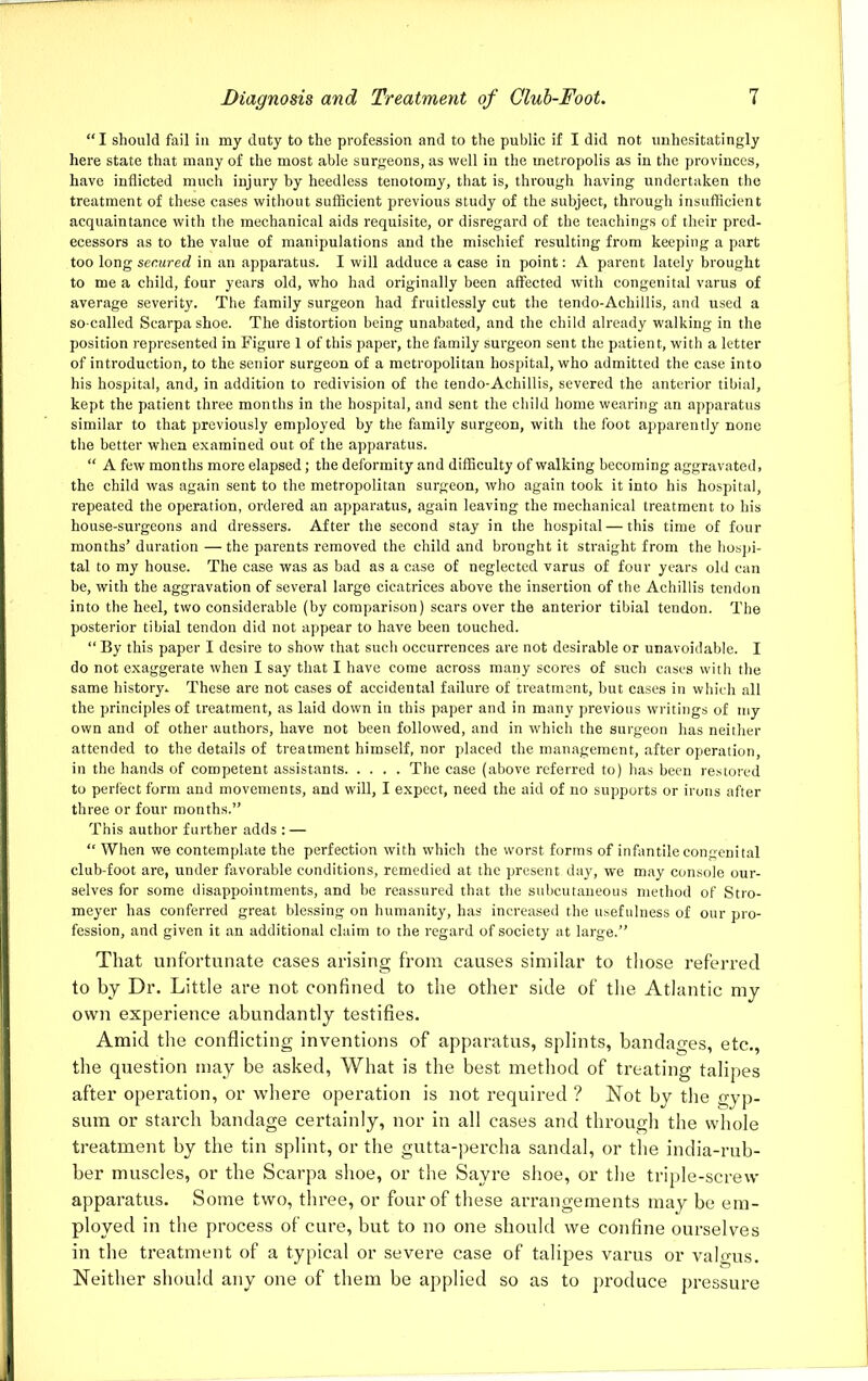 “I should fail in my duty to the profession and to the public if I did not unhesitatingly here state that many of the most able surgeons, as well in the metropolis as in the provinces, have inflicted much injury by heedless tenotomy, that is, through having undertaken the treatment of these cases without sufficient previous study of the subject, through insufficient acquaintance with the mechanical aids requisite, or disregard of the teachings of their pred- ecessors as to the value of manipulations and the mischief resulting from keeping a part too long secured in an apparatus. I will adduce a case in point: A parent lately brought to me a child, four years old, who had originally been affected with congenital varus of average severity. The family surgeon had fruitlessly cut the tendo-Achillis, and used a so-called Scarpa shoe. The distortion being unabated, and the child already walking in the position represented in Figure 1 of this paper, the family surgeon sent the patient, with a letter of introduction, to the senior surgeon of a metropolitan hospital, who admitted the case into his hospital, and, in addition to redivision of the tendo-Achillis, severed the anterior tibial, kept the patient three months in the hospital, and sent the child home wearing an apparatus similar to that previously employed by the family surgeon, with the foot apparently none the better when examined out of the apparatus. “ A few months more elapsed; the deformity and difficulty of walking becoming aggravated, the child was again sent to the metropolitan surgeon, who again took it into his hospital, repeated the operation, ordered an apparatus, again leaving the mechanical treatment to his house-surgeons and dressers. After the second stay in the hospital — this time of four months’ duration — the parents removed the child and brought it straight from the hospi- tal to my house. The case was as bad as a case of neglected varus of four years old can be, with the aggravation of several large cicatrices above the insertion of the Achillis tendon into the heel, two considerable (by comparison) scars over the anterior tibial tendon. The posterior tibial tendon did not appear to have been touched. “ By this paper I desire to show that such occurrences are not desirable or unavoidable. I do not exaggerate when I say that I have come across many scores of such cases with the same history- These are not cases of accidental failure of treatment, but cases in which all the principles of treatment, as laid down in this paper and in many previous writings of my own and of other authors, have not been followed, and in which the surgeon has neither attended to the details of treatment himself, nor placed the management, after operation, in the hands of competent assistants The case (above referred to) has been restored to perfect form and movements, and will, I expect, need the aid of no supports or irons after three or four months.” This author further adds : — “ When we contemplate the perfection with which the worst forms of infantile congenital club-foot are, under favorable conditions, remedied at the present day, we may console our- selves for some disappointments, and be reassured that the subcutaneous method of Stro- meyer has conferred great blessing on humanity, has increased the usefulness of our pro- fession, and given it an additional claim to the regard of society at large.” That unfortunate eases arising from causes similar to those referred to by Dr. Little are not confined to the other side of the Atlantic my own experience abundantly testifies. Amid the conflicting inventions of apparatus, splints, bandages, etc., the question may be asked, What is the best method of treating talipes after operation, or where operation is not required ? Not by the gyp- sum or starch bandage certainly, nor in all cases and through the whole treatment by the tin splint, or the gutta-percha sandal, or the india-rub- ber muscles, or the Scarpa shoe, or the Sayre shoe, or the triple-screw apparatus. Some two, three, or four of these arrangements may be em- ployed in the process of cure, but to no one should we confine ourselves in the treatment of a typical or severe case of talipes varus or valgus. Neither should any one of them be applied so as to produce pressure