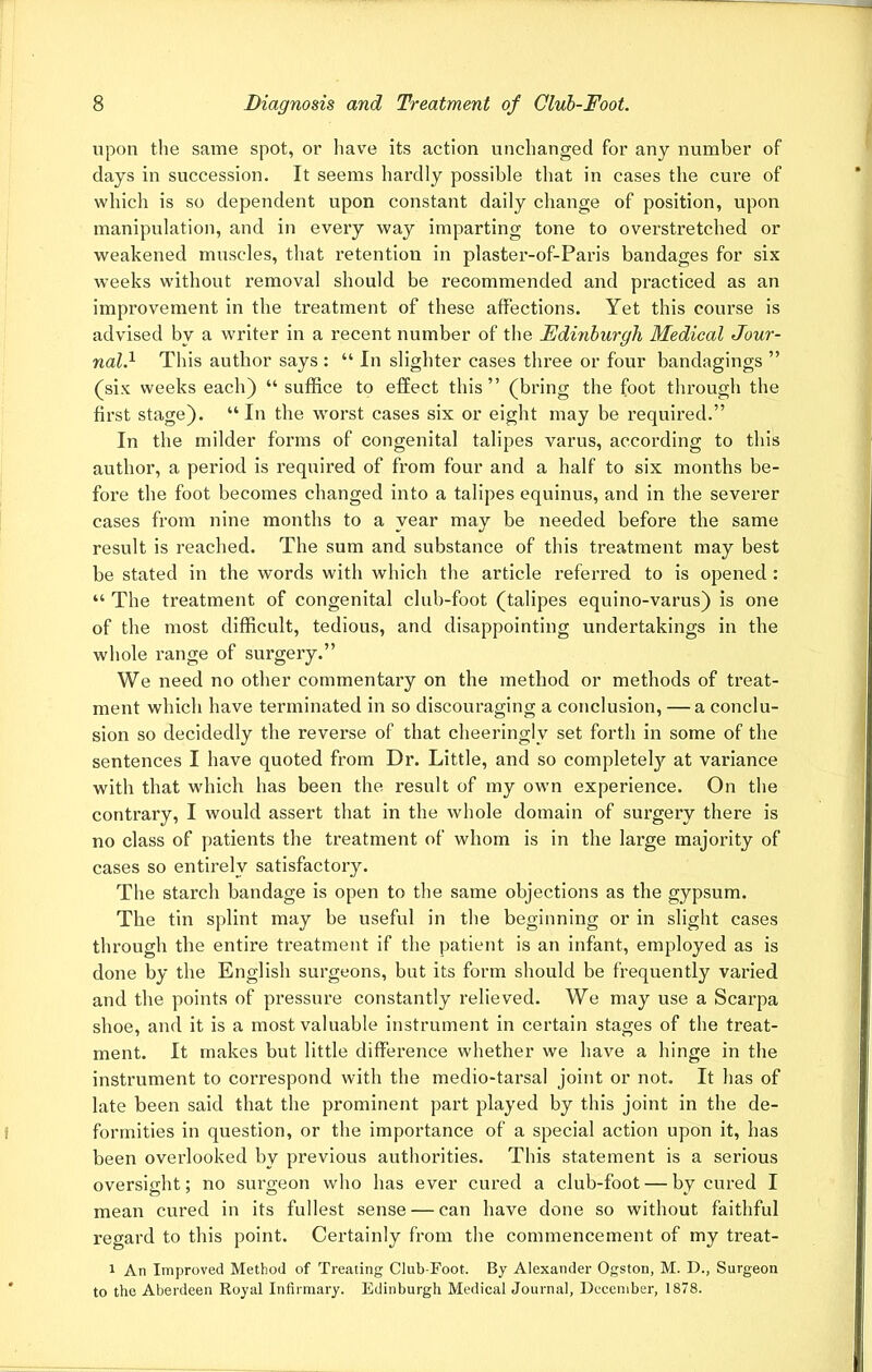 upon the same spot, or have its action unchanged for any number of days in succession. It seems hardly possible that in cases the cure of which is so dependent upon constant daily change of position, upon manipulation, and in every way imparting tone to overstretched or weakened muscles, that retention in plaster-of-Paris bandages for six weeks without removal should be recommended and practiced as an improvement in the treatment of these affections. Yet this course is advised by a writer in a recent number of the Edmburgh Medical Jour- nal.1 This author says : “ In slighter cases three or four bandagings ” (six weeks each) “ suffice to effect this” (bring the foot through the first stage). “In the worst cases six or eight may be required.” In the milder forms of congenital talipes varus, according to this author, a period is required of from four and a half to six months be- fore the foot becomes changed into a talipes equinus, and in the severer cases from nine months to a year may be needed before the same result is reached. The sum and substance of this treatment may best be stated in the words with which the article referred to is opened : “ The treatment of congenital club-foot (talipes equino-varus) is one of the most difficult, tedious, and disappointing undertakings in the whole range of surgery.” We need no other commentary on the method or methods of treat- ment which have terminated in so discouraging a conclusion, — a conclu- sion so decidedly the reverse of that cheeringlv set forth in some of the sentences I have quoted from Dr. Little, and so completely at variance with that which has been the result of my own experience. On the contrary, I would assert that in the whole domain of surgery there is no class of patients the treatment of whom is in the large majority of cases so entirely satisfactory. The starch bandage is open to the same objections as the gypsum. The tin splint may be useful in the beginning or in slight cases through the entire treatment if the patient is an infant, employed as is done by the English surgeons, but its form should be frequently varied and the points of pressure constantly relieved. We may use a Scarpa shoe, and it is a most valuable instrument in certain stages of the treat- ment. It makes but little difference whether we have a hinge in the instrument to correspond with the medio-tarsal joint or not. It has of late been said that the prominent part played by this joint in the de- formities in question, or the importance of a special action upon it, has been overlooked by previous authorities. This statement is a serious oversight; no surgeon who has ever cured a club-foot — by cured I mean cured in its fullest sense — can have done so without faithful regard to this point. Certainly from the commencement of my treat- i An Improved Method of Treating Club-Foot. By Alexander Ogston, M. D., Surgeon to the Aberdeen Royal Infirmary. Edinburgh Medical Journal, December, 1878.