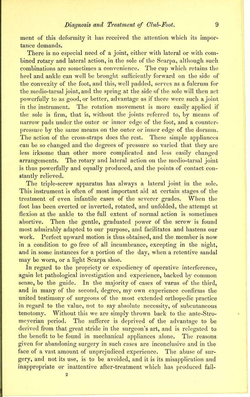 ment of this deformity it lias received the attention which its impor- tance demands. There is no especial need of a joint, either with lateral or with com- bined rotary and lateral action, in the sole of the Scarpa, although such combinations are sometimes a convenience. The cup which retains the heel and ankle can well be brought sufficiently forward on the side of the convexity of the foot, and this, well padded, serves as a fulcrum for the medio-tarsal joint, and the spring at the side of the sole will then act powerfully to as good, or better, advantage as if there were such a joint in the instrument. The rotation movement is more easily applied if the sole is firm, that is, without the joints referred to, by means of narrow pads under the outer or inner edge of the foot, and a counter- pressure by the same means on the outer or inner edge of the dorsum. The action of the cross-straps does the rest. These simple appliances can be so changed and the degrees of pressure so varied that they are less irksome than other more complicated and less easily changed arrangements. The rotary and lateral action on the medio-tarsal joint is thus powerfully and equally produced, and the points of contact con- stantly relieved. The triple-screw apparatus has always a lateral joint in the sole. This instrument is often of most important aid at certain stages of the treatment of even infantile cases of the severer grades. When the foot has been everted or inverted, rotated, and unfolded, the attempt at flexion at the ankle to the full extent of normal action is sometimes abortive. Then the gentle, graduated power of the screw is found most admirably adapted to our purpose, and facilitates and hastens our work. Perfect upward motion is thus obtained, and the member is now in a condition to go free of all incumbrance, excepting in the night, and in some instances for a portion of the day, when a retentive sandal may be worn, or a light Scarpa shoe. In regard to the propriety or expediency of operative interference, again let pathological investigation and experience, backed by common sense, be the guide. In the majority of cases of varus of the third, and in many of the second, degree, my own experience confirms the united testimony of surgeons of the most extended orthopedic practice in regard to the value, not to say absolute necessity, of subcutaneous tenotomy. Without this we are simply thrown back to the ante-Stro- meyerian period. The sufferer is deprived of the advantage to be derived from that great stride in the surgeon’s art, and is relegated to the benefit to be found in mechanical appliances alone. The reasons given for abandoning surgery in such cases are inconclusive and in the face of a vast amount of unprejudiced experience. The abuse of sur- gery, and not its use, is to be avoided, and it is its misapplication and inappropriate or inattentive after-treatment which has produced fail- 2