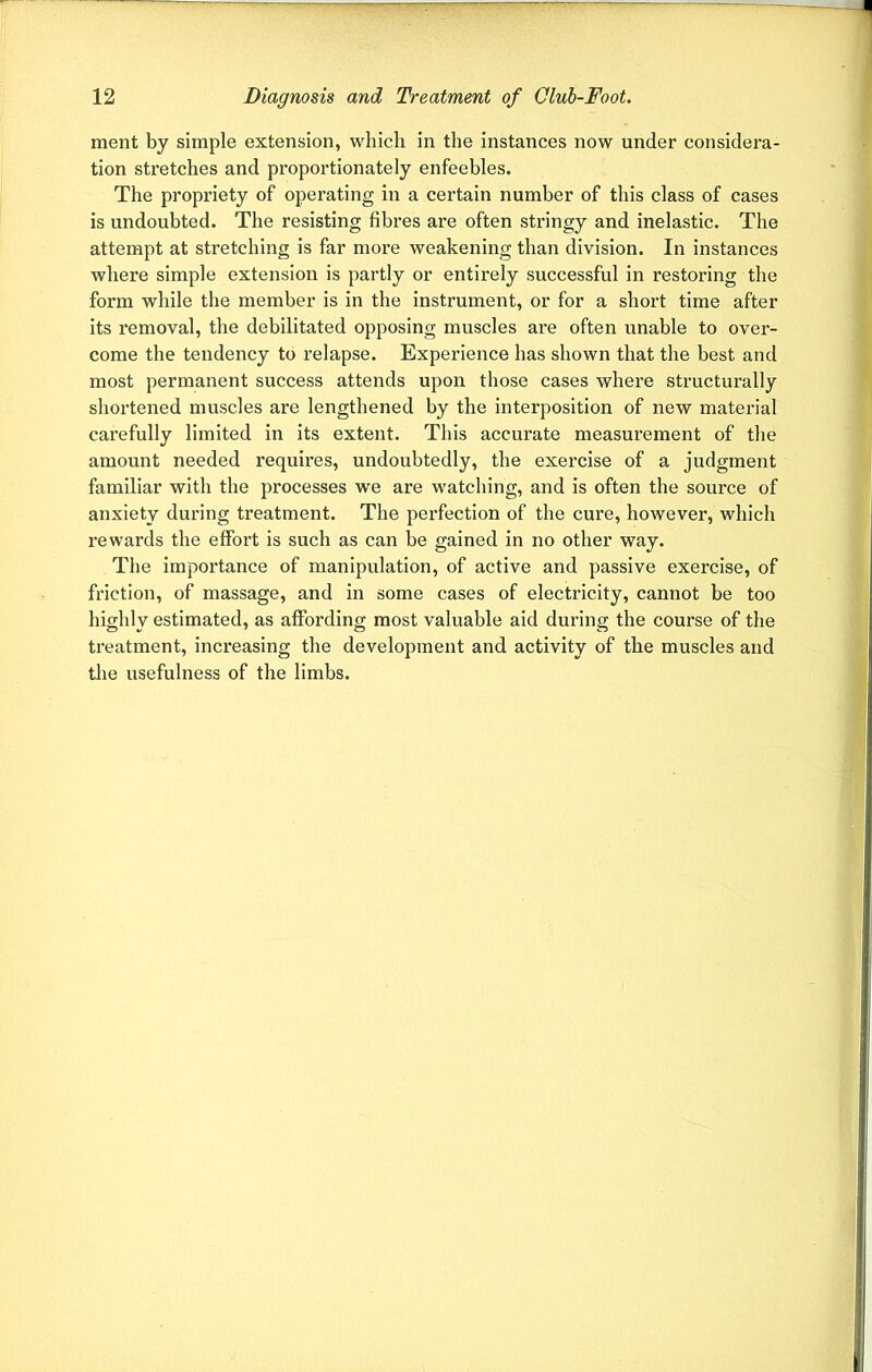 ment by simple extension, which in the instances now under considera- tion stretches and proportionately enfeebles. The propriety of operating in a certain number of this class of cases is undoubted. The resisting fibres are often stringy and inelastic. The attempt at stretching is far more weakening than division. In instances where simple extension is partly or entirely successful in restoring the form while the member is in the instrument, or for a short time after its removal, the debilitated opposing muscles are often unable to over- come the tendency to relapse. Experience has shown that the best and most permanent success attends upon those cases where structurally shortened muscles are lengthened by the interposition of new material carefully limited in its extent. This accurate measurement of the amount needed requires, undoubtedly, the exercise of a judgment familiar with the processes we are watching, and is often the source of anxiety during treatment. The perfection of the cure, however, which rewards the effort is such as can be gained in no other way. The importance of manipulation, of active and passive exercise, of friction, of massage, and in some cases of electricity, cannot be too highly estimated, as affording most valuable aid during the course of the treatment, increasing the development and activity of the muscles and the usefulness of the limbs.