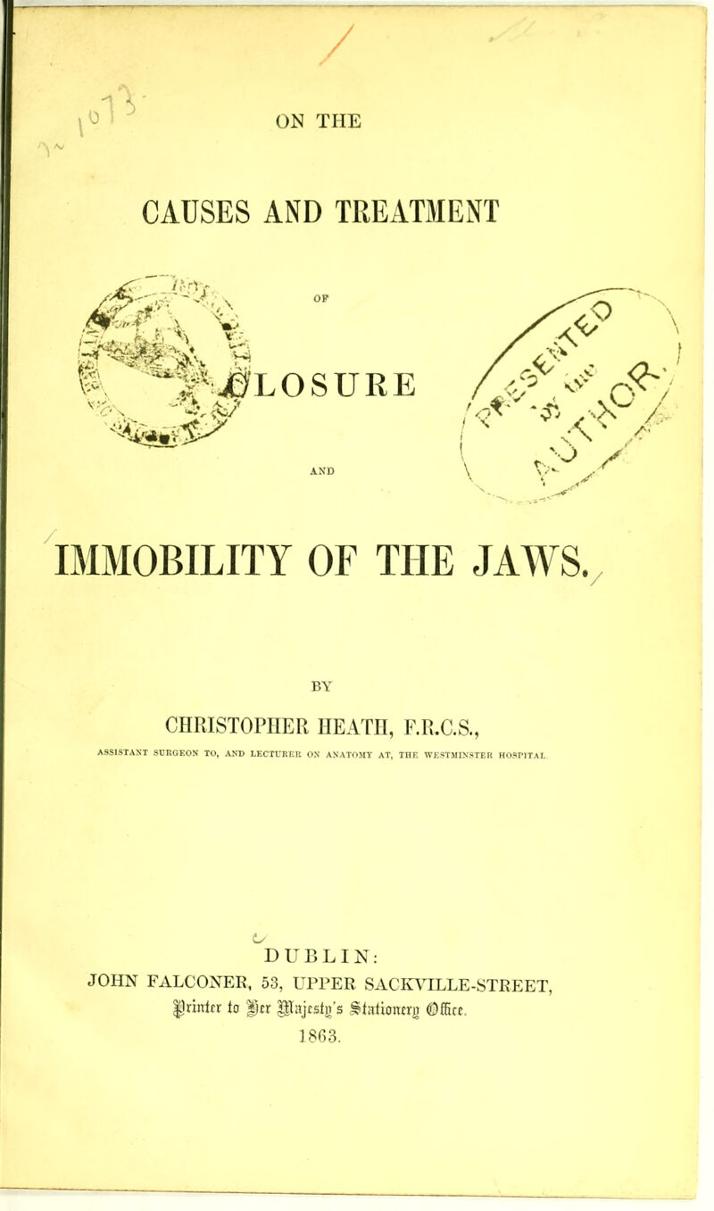 0 -1 CAUSES AND TREAT31ENT / IMMOBILITY OF THE JA^VS. / BY CIIRISTOPIIEPt HEATH, F.R.C.S., ASSISTANT SURGEON TO, ANT) LECTURER ON ANATOMY AT, THE WESTMINSTER HOSPITAJ. DUBLIN: JOHN FALCONER, 53, UPPER SACinHLLE-STREET, Ipriirtfr to |)cr Pajcsb’s §tationcrj) OSirc. 1863.