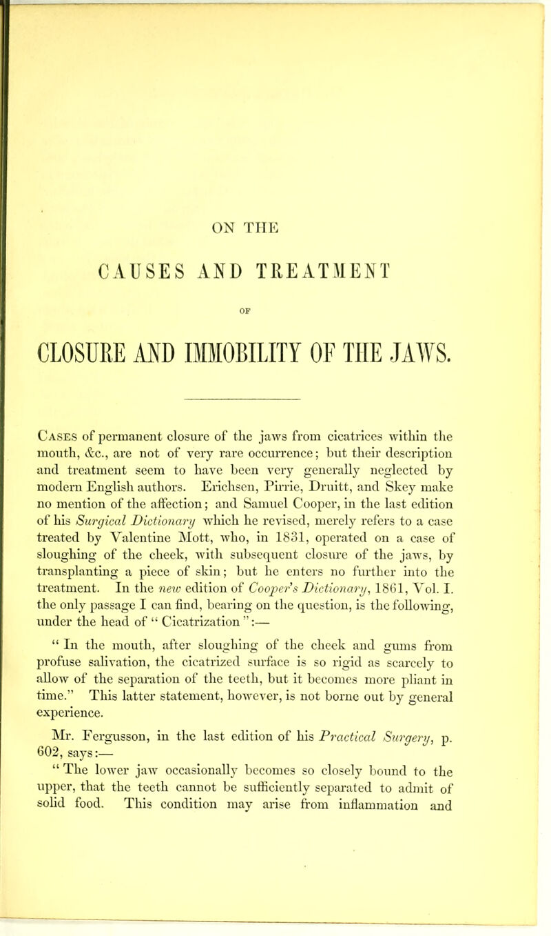 ON TIIK CAUSES AND TREATMENT OF CLOSURE AND IMMOBILITY OF THE JAWS. Cases of pei’manent closure of the jaws from cicatrices within tlie mouth, &c., are not of very rare occurrence; but their description and treatment seem to have been very generally neglected by modern English authors. Erichscn, Pirrie, Druitt, and Skey make no mention of the aftection; and Samuel Cooper, in the last edition of his Surgical Dictionary which he revised, merely refers to a case treated by Valentine Mott, who, in 1831, operated on a case of sloughing of the cheek, with subsequent closure of the jaws, by transplanting a piece of skin; but he enters no further into the treatment. In the mio edition of Coopei'’s Dictionary, 1861, Vol. I. the only passage I can find, bearing on the question, is the following, under the head of “ Cicatrization ”:— “ In the mouth, after sloughing of the cheek and gums from profuse salivation, the cicatrized surface is so rigid as scarcely to alloAV of the separation of the teeth, but it becomes more pliant in time.” This latter statement, however, is not borne out by general experience. Mr. Fergnsson, in the last edition of his Practical Surgery, p. 602, says:— “ The lower jaw occasionally becomes so closely bound to the upper, that the teeth cannot be sufiiciently separated to admit of solid food. This condition may arise fi'om inflammation and