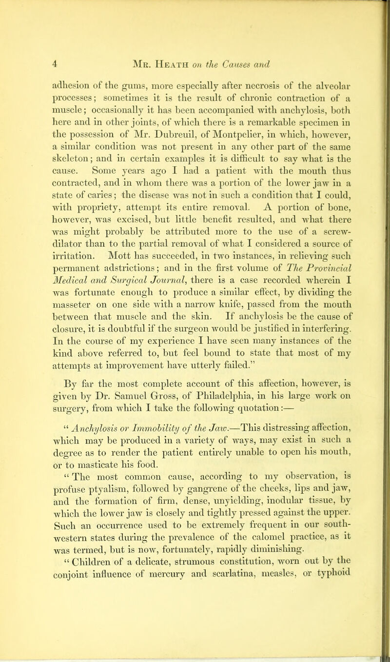 adhesion of the gums, more especially after necrosis of the alveolar processes; sometimes it is the result of chronic contraction of a muscle; occasionally it has been accompanied with anchylosis, botli here and in other joints, of which there is a I’emarkable specimen in the possession of Mr. Dubreull, of Montpelier, in which, however, a similar condition was not present in any other part of the same skeleton; and in certain examples it is difficult to say what is the cause. Some years ago I had a patient Avith the mouth thus contracted, and in Avhom there Avas a portion of the loAver jaAV in a state of caries; the disease Avas not in sucli a condition that I could, with propriety, attempt its entire i-emoval. A portion of bone, however, was excised, but little benefit resulted, and Avhat there Avas might probably be attributed more to the use of a screAv- dilator than to the partial removal of Avhat I considered a source of irritation. Mott has succeeded, in tAvo Instances, in relieA’ing such permanent adstrlctions; and in the first volume of The Provincial Medical and Surgical Journal, there is a case recorded wherein I was fortunate enough to produce a similar effect, by dividing the masseter on one side Avith a narrow knife, passed from the mouth betAveen that muscle and the skin. If anchylosis be the cause of closure, it is doubtful if the siu’geon Avould be justified in interfering. In the course of my experience I have seen many instances of the kind above referred to, but feel bound to state that most of my attempts at improvement have utterly failed.” By far the most complete account of this affection, however, is given by Dr. Samuel Gross, of Philadelphia, in his large Avork on surgery, from Avhlch I take the folloAving quotation;— “ Anchylosis or Immobility of the Jaw.—This distressing affection, Avhich may be produced in a variety of ways, may exist in such a degree as to render the patient entu’ely unable to open his mouth, or to masticate his food. “ The most common cause, according to my obserA'ation, is profuse ptyalism, folloAved by gangrene of the cheeks, lips and jaAv, and the formation of firm, dense, unyielding, inodular tissue, by Avhich the loAver jaAv is closely and tightly pressed against the upper. Such an occurrence used to be extremely frequent in our south- Avestern states during the prevalence of the calomel practice, as it was termed, but is noAV, fortunately, rapidly diminishing. “ Children of a delicate, strumous constitution, Avorn out by the conjoint influence of mercury and scarlatina, measles, or typhoid