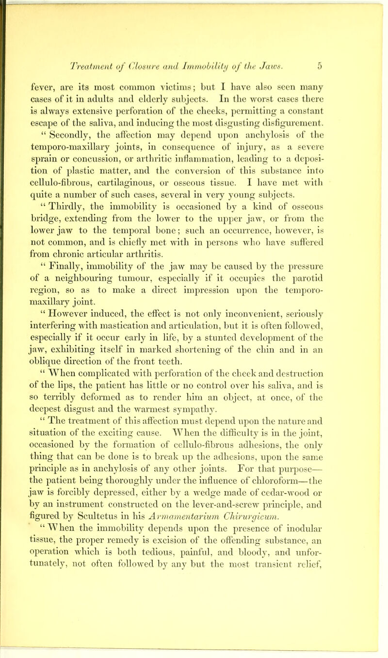 fever, are its most common victims; but I liave also seen many cases of it in adults and elderly sid)jects. In the worst cases tlierc is always extensive perforation of the checks, permitting a constant escape of the saliva, and inducing the most disgusting disfigurement. “ Secondly, the affection may depend upon anchylosis of the tcmporo-maxillary joints, in consequence of injury, as a severe sprain or concussion, or arthritic inflammation, leading to a deposi- tion of ])lastic matter, and the coiiA ersion of this substance into cellulo-fihrous, cartilaginous, or osseous tissue. 1 have met with quite a number of such cases, several in very young sidjccts. “ Thirdly, the immobility is occasioned by a kind of osseous bridge, extending from the lower to the upper jaw, or from the lower jaw to the temporal bone; such an occurrence, however, is not common, and is chiefly met with in persons who have suffered from chronic articidar arthritis. “ Finally, immobility of the jaw may be caused by the jn’cssure of a neighboiu'ing tumour, especially if it occupies the parotid region, so as to make a direct impression iq)on the temporo- maxillary joint. “ How’ever induced, the effect is not only inconvenient, seriously interfering with mastication and articulation, but it is often followed, especially if it occur early in life, by a stunted development of the jaw, exhibiting itself in marked shortening of the chin and in an oblique direction of the front teeth. “ When complicated Avith perforation of the check and destruction of the lips, the patient has little or no control over his saliva, and is so terribly deformed as to render him an object, at once, of the deepest disgust and the Avarmest sympathy. “ The treatment of this affection must depend upon the nature and situation of the exciting cause. When the difficulty is in the joint, occasioned by the formation of cellulo-fibrous adhesions, the only thing that can be done is to break up the adhesions, upon the same principle as in anchylosis of any other joints. For that purpose— the patient being thoroughly under the influence of chloroform—the jaAv is forcibly depressed, either by a Avedge made of cedar-Avood or by an instrument constructed on the lever-and-screw principle, and figured by Scultetus in his Armamentarium Chirurgicum. “When the immobility depends upon the presence of inodular tissue, the proper remedy is excision of the offending substance, an operation Avhich is both tedious, painful, and bloody, and unfor- tunately, not often folloAved by any but the most transient relief.