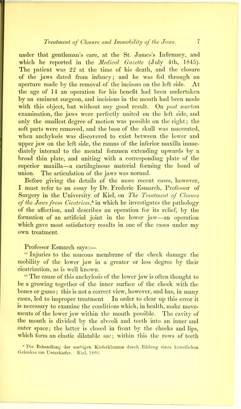 under that gentleman’s care, at the St. James’s Infirmary, and which he reported in the Medical Gazette (Jidy 4th, 1845). The patient was 22 at the time of’ his death, and the closure of the jaws dated from Infancy; and he was fed through an aperture made by the removal of the incisors on the left side. At the age of 14 an operation for his benefit had l)ccn undertaken by an eminent surgeon, and incisions in the mouth had been made with this object, but without any good result. On post mortetn examination, the jaws wore perfectly united on the left side, and only the smallest degree of motion was possible on the right; the soft parts Avere removed, and the base of the skull Avas macerated, Avhen anchylosis Avas discoA’ered to exist betAveen the loAVcr and upper jaAV on the left side, the ramus of the inferior maxilla imme- diately internal to the mental foramen extending upAA^ards by a broad thin plate, and uniting Avith a coiTcsponding plate of the superior maxilla—a cartilaginous material forming the bond of union. The articulation of the jaAvs Avas normal. Before giving the details of the more recent cases, hoAA'ever, I must refer to an essay by Dr. Frederic Esmarch, Professor of Surgery in the UnlA^ersity of Kiel, on The Treatment of Closure of the Jaws from Cicatrices,’^ in Avhich he investigates the pathology of the affection, and describes an operation for its relief, by the formation of an artificial joint in the loAver jaAv—an operation Avhich gave most satisfactory results in one of the cases under my OAvn treatment. Professor Esmarch says:— “ Injuries to the mucous membrane of the cheek damage the mobility of the loAver jaAv in a gi-eater or less degree by their cicatrization, as is Avell knoAvn. “ The cause of this anchylosis of the loAA-er jaAv is often thought to be a groAviug together of the inner surface of the cheek Avith the bones or gums; this is not a correct A'iew, hoAA'ever, and has, in many cases, led to improper treatment In order to clear up this eiTor it is necessary to examine the conditions AA'hlch, in health, make move- ments of the lower jaAV Avlthin the mouth possible. The cavity of the mouth is divided by the alveoli and teeth into an inner and outer space; the latter is closed in front by the cheeks and lips, Avhich form an elastic dilatable sac; Avithin this the roAvs of teeth “ Die Beh.andlung der narhigen Kieferklemme durch Bildung eines kiinstlichen Gelenkes um Unterkiefer. Kiel, ISSa.