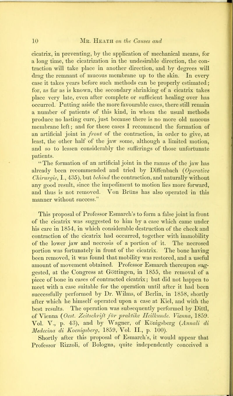 cicatrix, in preventing, by the application of mechanical means, for a long time, the cicatiizatlon in the undesirable direction, the eon- traction will take place in another direction, and by degrees will drag the remnant of mucous membrane up to the skin. In every case it takes years before such methods can be properly estimated; for, as far as is kno^vn, the secondary shrinking of a cicatrix takes place very late, even after complete or sufficient healing over has occurred. Putting aside the more favourable cases, there still remain a number of patients of this kind, in whom the usual methods produce no lasting cure, just because there is no more old mucous membrane left; and for these cases I recommend the formation of an artificial joint in front of the contraction, in order to give, at least, the other half of the jaw some, although a limited motion, and so to lessen considerably the sufferings of those unfortunate patients. “The formation of an artificial joint in the ramus of the jaw has already been recommended and tiled by Diffenbach {Operative Chirurgie, I., 435), but behind the contraction, and naturally without any good result, since the impediment to motion lies more forward, and thus is not removed. Von Briins has also operated in this manner without success.” This proposal of Professor Esmarch’s to form a false joint in front of the cicatrix was suggested to him by a case Avhlch came under his care in 1854, in which considerable destruction of the cheek and contraction of the cicatrix had occurred, together with immobility of the lower jaw and neci’osis of a portion of it. The necrosed portion was fortunately in front of the cicatrix. The bone having been removed, it was found that mobility was restored, and a useful amount of movement obtained. Professor Esmarch thereupon sug- gested, at the Congress at Gottingen, in 1855, the removal of a piece of bone in cases of contracted cicatrix; but did not happen to meet ivith a case suitable for the operation until after it had been successfully performed by Dr. VVilms, of Berlin, in 1858, shortly after which he himself operated upon a ease at Kiel, and with the best results. The operation Avas subsequently performed by Dlttl, of Vienna {Oest. Zeitschrift fur praldiJce Ileilkunde. Vienna, 1859. Vol. V., p. 43), and by Wagner, of Konlgsberg {An7iali di Medecina di Koenigsherg, 1859, Vol. II., p. 100). Shortly after this proposal of Esmarch’s, it would appear that Professor Bizzoli, of Bologna, quite independently conceived a
