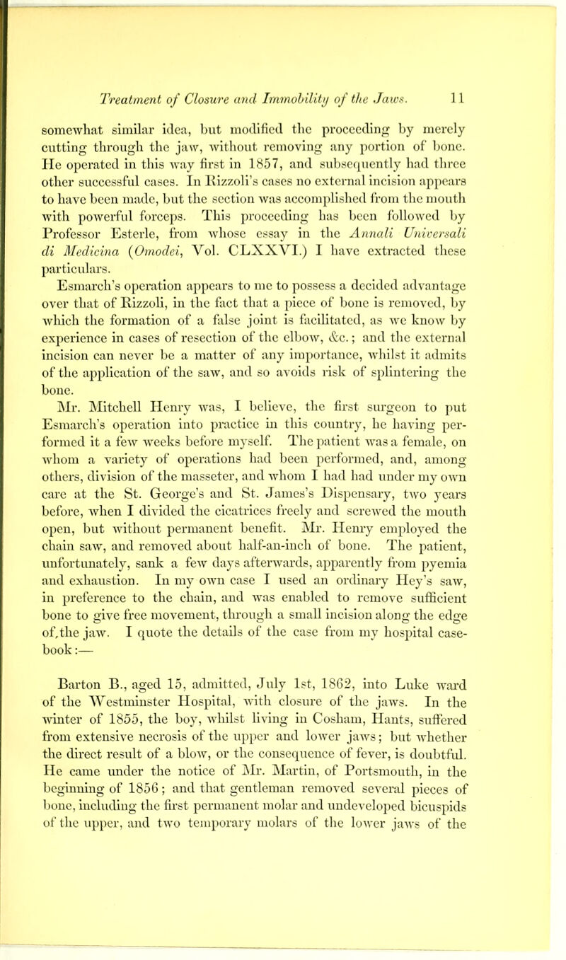 somewhat similar idea, hut modified the proeeeding by merely cutting tlu-ough the jaw, without removing any portion of hone, lie operated in this Avay first In 1857, and subsccpicntly had three other successful cases. In Kizzoli’s cases no external incision appears to have been made, but the section was accomplished from the moutli with powerful forceps. This proceeding has been followed by Professor Esterlc, from whose essay in the Annali Universali di 3fedicina (Oinodei, Vol. CLXXVI.) I have extracted these particulars. Esmarch’s operation appears to me to possess a decided advantage over that of llizzoh, in the fact that a piece of bone is removed, by which the formation of a false joint is facilitated, as Ave know by experience in cases of resection of the elbow, &c.; and the external incision can never be a matter of any importance, Avhilst it admits of the application of the saAV, and so avoids risk of splintering the bone. I\Ir. IMitchell Henry Avas, I believe, the first surgeon to put Esmarch’s operation Into practice in this country, he having per- formed it a fcAv Avccks before myself. The patient Avas a female, on AAdiom a A'aricty of operations had been performed, and, among others, division of the massetcr, and Avhom I had had under my oaaui care at the St. George’s and St. James’s Dispensary, tAvo years before, Avhen I divided the cicatrices freely and screAved the mouth open, but AAnthout permanent benefit. Mr. Henry employed the chain saAV, and I’emoved about half-an-inch of bone. The patient, unfortunately, sank a feAV days aftenvards, apparently from pyemia and exhaustion. In my oavu case I used an ordinary Hey’s saAV, in prefei’ence to the chain, and Avas enabled to remove sufficient bone to give free moA'ement, through a small incision along the edge ofjhe jaAv. 1 quote the details of the case from my hospital case- book :— Barton B., aged 15, admitted, July 1st, 1862, into Lake Avai’d of the Westminster Hospital, Avith closure of the jaAA^s. In the Avdnter of 1855, the boy, AAdiilst liA'ing in Cosham, Hants, suffered from extensive necrosis of the upper and loAver jaAvs; but Avhether the direct result of a bloAV, or the consequence of feA'er, is doubtful. He came under the notice of i\Ir. Martin, of Portsmouth, in the beginning of 1856; and that gentleman removed several pieces of bone, including the first permanent molar and undeveloped bicuspids of the upper, and tAvo temporary molars of the loAver jaAA's of the