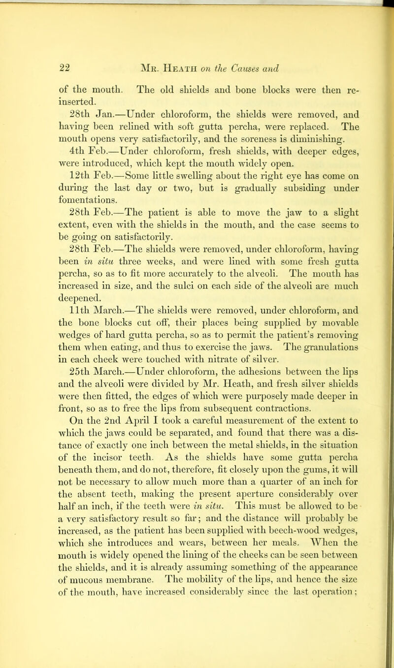 of the mouth. The old shields and bone blocks were then re- inserted. 28th Jan.—Under chloroform, the shields were removed, and having been relined with soft gutta percha, were replaced. The mouth opens veiy satisfactorily, and the soreness is diminishing. 4th Feb.—Under chloroform, fresh shields, with deeper edges, were introduced, Avhich kept the mouth widely open. 12th Feb.—Some little swelhng about the x'ight eye has come on diuing the last day or two, but is gradually subsiding under fomentations. 28th Feb.—The patient is able to move the jaw to a slight extent, even with the shields in the mouth, and the case seems to be going on satisfactorily. 28th Feb.—The shields were removed, under chloroform, having been in situ three weeks, and were lined with some fresh gutta percha, so as to fit more accurately to the alveoli. The mouth has increased in size, and the sulci on each side of the alveoli are much deepened. 11th March.—The shields were removed, under chlorofomi, and the bone blocks cut olF, their places being supplied by movable Avedges of hard gutta percha, so as to permit the patient’s remoA'ing them Avhen eating, and thus to exercise the jaAvs. The granulations in each cheek Avere touched Avith nitrate of silver. 25th March.—Under chloroform, the adhesions between the lips and the alveoli were divided by Mr. Heath, and fresh silver shields were then fitted, the edges of Avhich Avere pm’posely made deeper in front, so as to free the lips from subsequent contractions. On the 2nd April I took a careful measurement of the extent to Avhlch the jaAvs could be separated, and found that there Avas a dis- tance of exactly one inch betAveen the metal shields, in the situation of the incisor teeth. As the shields have some gutta percha beneath them, and do not, therefore, fit closely upon the gums, it aa’III not be necessary to alloAV much more than a quarter of an inch for the absent teeth, making the present ajxerture considerably over half an inch, if the teeth Avere in situ. This must be alloAA^ed to be a very satisfactory result so far; and the distance Avill probably be increased, as the patient has been supplied Avdth beech-Avood Avedges, Avhich she introduces and Avears, betAveen her meals. When the mouth is Avidely opened the lining of the cheeks can be seen betAveen the sliields, and it is already assuming something of the appearance of mucous membrane. The mobility of the lips, and hence the size of the mouth, have Increased considerablj^ since the last operation;