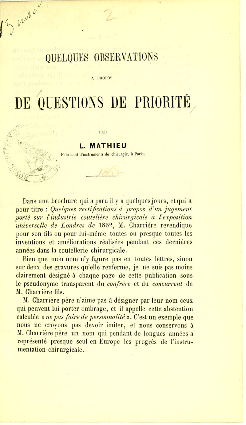 QUELQUES OBSERVATIONS A PROPOS /r par L. MATHIEU 'i' Fabricant d’instruments de chirurgie, à Paris. Dans une brochure qui a paru il y a quelques jours, et qui a pour titre : Quelques rectifications à propos d'un jugement porté sur l'industrie coutelière chirurgicale à Cexposition universelle de Londres de 1862, M. Charrièrc revendique pour son fils ou pour lui-même toutes ou presque toutes les inventions et améliorations réalisées pendant ces dernières années dans la coutellerie chirurgicale. Bien que mon nom n’y figure pas en toutes lettres, sinon sur deux des gravures qu’elle renferme, je ne suis pas moins clairement désigné à chaque page de cette publication sous le pseudonyme transparent du confrère et du concurrent de M. Charrière fils. M. Charrière père n’aime pas à désigner par leur nom ceux qui peuvent lui porter ombrage, et il appelle cette abstention calculée « ne pas faire de personnalité ». C’est un exemple que nous ne croyons pas devoir imiter, et nous conservons à M. Charrière père un nom qui pendant de longues années a représenté presque seul en Europe les progrès de l’instru- mentation chirurgicale.