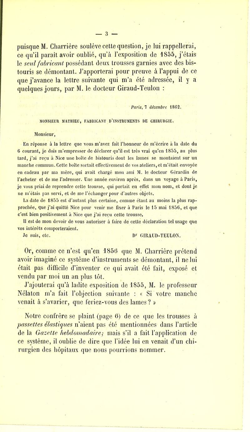 ce qu’il paraît avoir oublié, qu’à l’exposition de 1855, j’étais le seul fabricant possédant deux trousses garnies avec des bis- touris se démontant. J’apporterai pour preuve à l’appui de ce que j’avance la lettre suivante qui m’a été adressée, il y a quelques jours, par M. le docteur Giraud-Teulon : Paris, 7 décembre 1862. MONSIEUR MATHIEU, FABRICANT D’INSTRUMENTS DE CHIRURGIE. Monsieur, En réponse à la lettre que vous m’avez fait l’honneur de m’écrire à la date du C courant, je dois m’empresser de déclarer qu’il est très vrai qu’en 1855, au plus lard, j’ai reçu à Nice une boîte de bistouris dont les lames se montaient sur un manche commun. Cette boîte sortait effectivement de vos ateliers,et m’était envoyée en cadeau par ma mère, qui avait chargé mou ami M. le docteur Gérardin de l’acheter et de me l’adresser. Une année environ après, dans un voyage à Paris, je vous priai de reprendre cette trousse, qui portait en effet mon nom, et dont je ne m’étais pas servi, et de me l’échanger pour d’autres objets. La date de 1855 est d’autant plus certaine, comme étant au moins la plus rap- prochée, que j’ai quitté Nice pour venir me fixer à Paris le 15 mai 1856, et que c’est bien positivement à Nice que j’ai reçu cette trousse. Il est de mon devoir de vous autoriser à faire de cette déclaration tel usage que vos intérêts comporteraient. Je suis, etc. Dr GIRAUD-TEULON. Or, comme ce n’est qu’en 1 858 que M. Charrière prétend avoir imaginé ce système d’instruments se démontant, il ne lui était pas difficile d’inventer ce qui avait été fait, exposé et vendu par moi un an plus tôt. J’ajouterai qu’à ladite exposition de 1855, M. le professeur Nélaton m’a fait l’objection suivante : « Si votre manche venait à s’avarier, que feriez-vous des lames? » Notre confrère se plaint (page 6) de ce que les trousses à passettes élastiques n’aient pas été mentionnées dans l’article de la Gazette hebdomadaire ; mais s’il a fait l’application de ce système, il oublie de dire que l’idée lui en venait d’un chi- rurgien des hôpitaux que nous pourrions nommer.