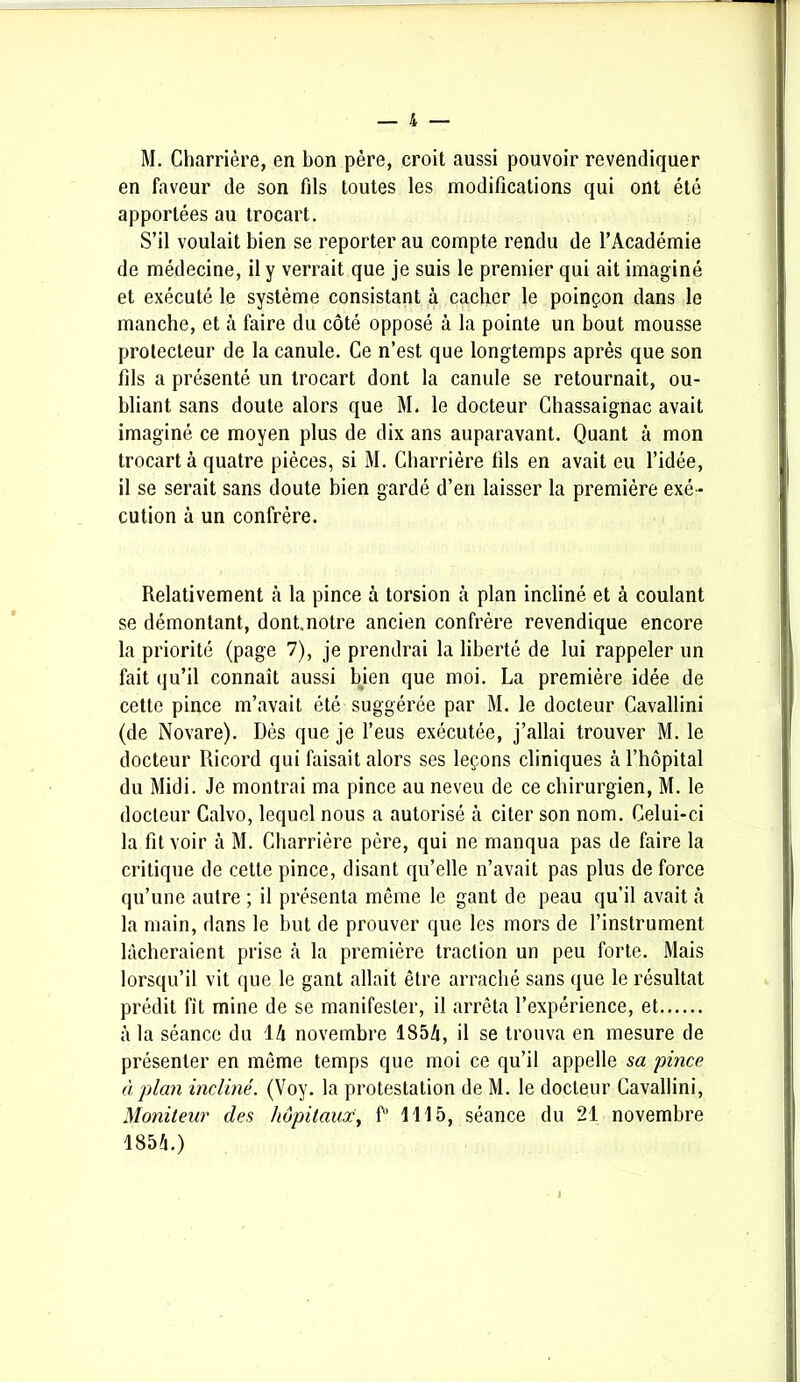 M. Charrière, en bon père, croit aussi pouvoir revendiquer en faveur de son fils toutes les modifications qui ont été apportées au trocart. S’il voulait bien se reporter au compte rendu de l’Académie de médecine, il y verrait que je suis le premier qui ait imaginé et exécuté le système consistant à cacher le poinçon dans le manche, et à faire du côté opposé à la pointe un bout mousse protecteur de la canule. Ce n’est que longtemps après que son fils a présenté un trocart dont la canule se retournait, ou- bliant sans doute alors que M. le docteur Chassaignac avait imaginé ce moyen plus de dix ans auparavant. Quant à mon trocart à quatre pièces, si M. Charrière fils en avait eu l’idée, il se serait sans doute bien gardé d’en laisser la première exé - cution à un confrère. Relativement à la pince à torsion à plan incliné et à coulant se démontant, dont.notre ancien confrère revendique encore la priorité (page 7), je prendrai la liberté de lui rappeler un fait qu’il connaît aussi bien que moi. La première idée de cette pince m’avait été suggérée par M. le docteur Cavallini (de Novare). Dès que je l’eus exécutée, j’allai trouver M. le docteur Ricord qui faisait alors ses leçons cliniques à l’hôpital du Midi. Je montrai ma pince au neveu de ce chirurgien, M. le docteur Calvo, lequel nous a autorisé à citer son nom. Celui-ci la fit voir à M. Charrière père, qui ne manqua pas de faire la critique de cette pince, disant qu’elle n’avait pas plus de force qu’une autre ; il présenta même le gant de peau qu’il avait à la main, dans le but de prouver que les mors de l’instrument lâcheraient prise à la première traction un peu forte. Mais lorsqu’il vit que le gant allait être arraché sans que le résultat prédit fit mine de se manifester, il arrêta l’expérience, et à la séance du 14 novembre 1854, il se trouva en mesure de présenter en même temps que moi ce qu’il appelle sa pince à plan incliné. (Voy. la protestation de M. le docteur Cavallini, Moniteur des hôpitaux, f1 1115, séance du 21 novembre 1854.)