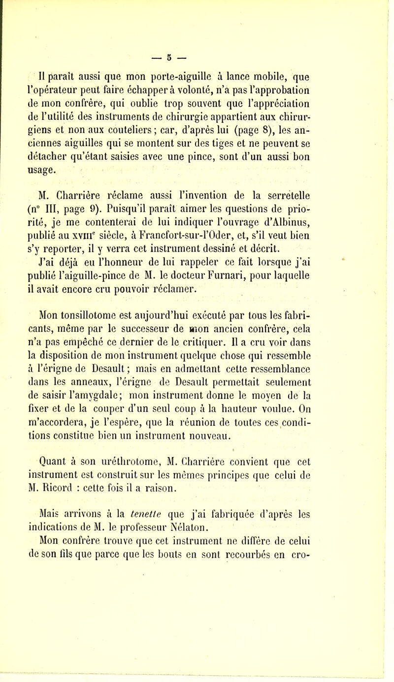 Il paraît aussi que mon porte-aiguille à lance mobile, que l’opérateur peut faire échappera volonté, n’a pas l’approbation de mon confrère, qui oublie trop souvent que l’appréciation de l’utilité des instruments de chirurgie appartient aux chirur- giens et non aux couteliers ; car, d’après lui (page 8), les an- ciennes aiguilles qui se montent sur des tiges et ne peuvent se détacher qu’étant saisies avec une pince, sont d’un aussi bon usage. M. Gharrière réclame aussi l’invention de la serretelle (n° III, page 9). Puisqu’il paraît aimer les questions de prio- rité, je me contenterai de lui indiquer l’ouvrage d’Albinus, publié au xvme siècle, à Francfort-sur-l’Oder, et, s’il veut bien s’y reporter, il y verra cet instrument dessiné et décrit. J’ai déjà eu l’honneur de lui rappeler ce fait lorsque j’ai publié l’aiguille-pince de M. le docteur Furnari, pour laquelle il avait encore cru pouvoir réclamer. Mon tonsillotome est aujourd’hui exécuté par tous les fabri- cants, même par le successeur de «ion ancien confrère, cela n’a pas empêché ce dernier de le critiquer. Il a cru voir dans la disposition de mon instrument quelque chose qui ressemble à l’érigne de Desault ; mais en admettant cette ressemblance dans les anneaux, l’érigne de Desault permettait seulement de saisir l’amygdale; mon instrument donne le moyen de la fixer et de la couper d’un seul coup à la hauteur voulue. On m’accordera, je l’espère, que la réunion de toutes ces condi- tions constitue bien un instrument nouveau. Quant à son uréthrotome, M. Charriére convient que cet instrument est construit sur les mêmes principes que celui de M. Ricord : cette fois il a raison. Mais arrivons à la tenette que j’ai fabriquée d’après les indications de M. le professeur Nélaton. Mon confrère trouve que cet instrument ne diffère de celui de son fils que parce que les bouts en sont recourbés en cro-