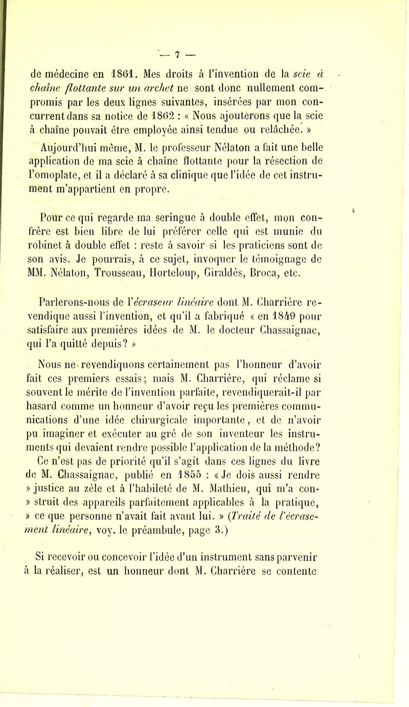 de médecine en 1861. Mes droits à l’invention de la scie à chaîne flottante sur un archet ne sont donc nullement com- promis par les deux lignes suivantes, insérées par mon con- current dans sa notice de 1862 : « Nous ajouterons que la scie à chaîne pouvait être employée ainsi tendue ou relâchée. » Aujourd’hui même, M. le professeur Nélaton a fait une belle application de ma scie à chaîne flottante pour la résection de l’omoplate, et il a déclaré à sa clinique que l’idée de cet instru- ment m’appartient en propre. Pour ce qui regarde ma seringue à double effet, mon con- frère est bien libre de lui préférer celle qui est munie du robinet à double effet : reste à savoir si les praticiens sont de son avis. Je pourrais, à ce sujet, invoquer le témoignage de MM. Nélaton, Trousseau, Ilorteloup, Giraldès, Broca, etc. Parlerons-nous de Yécraseur linéaire dont M. Charrière re- vendique aussi l’invention, et qu’il a fabriqué a en 1849 pour satisfaire aux premières idées de M. le docteur Ghassaignac, qui l’a quitté depuis? >) Nous ne revendiquons certainement pas l’honneur d’avoir fait ces premiers essais; mais M. Charrière, qui réclame si souvent le mérite de l’invention parfaite, revendiquerait-il par hasard comme un honneur d’avoir reçu les premières commu- nications d’une idée chirurgicale importante, et de n’avoir pu imaginer et exécuter au gré de son inventeur les instru- ments qui devaient rendre possible l’application de la méthode? Ce n’est pas de priorité qu’il s’agit dans ces lignes du livre de M. Chassaignac, publié en 1855 : «Je dois aussi rendre » justice au zèle et à l’habileté de M. Mathieu, qui m’a con- » struit des appareils parfaitement applicables à la pratique, » ce que personne n’avait fait avant lui. » (Traité de l’écrase- ment linéaire, vov. le préambule, page 3.) Si recevoir ou concevoir l’idée d’un instrument sans parvenir à la réaliser, est un honneur dont M. Charrière se contente