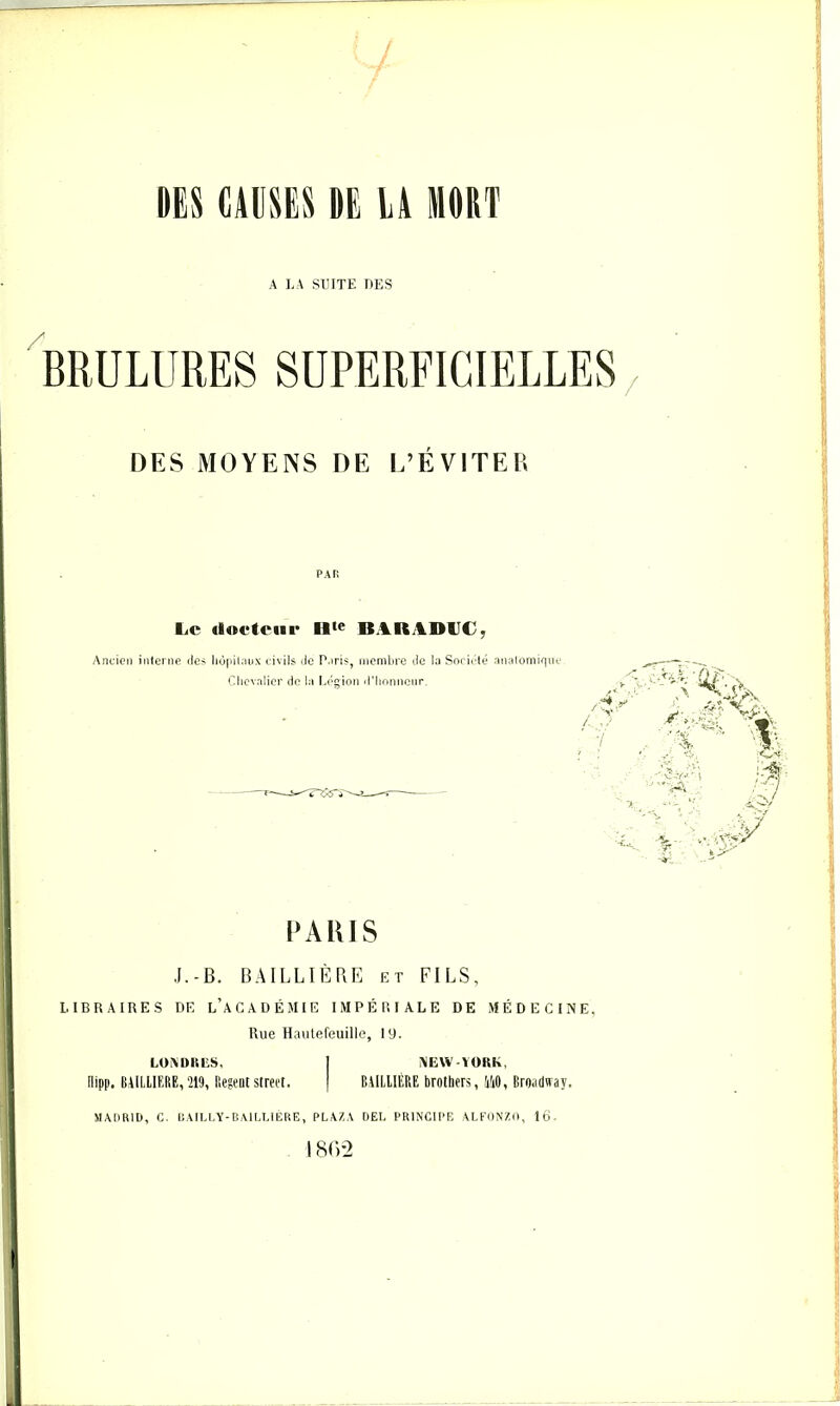 DES CAUSES DE LA MORT A LA SUITE LES %ULURES SUPERFICIELLES DES MOYENS DE L’FLvITER PAH Le docteur BARADIJC^ Ancien interne des liùinlaux civils de Paris, inenilire de la Sociidé anaiomiqnc Clicvalicr do la Ed^ion d’Iionnonr, PARIS J.-B. BAILLIÈLE et FILS, LIBRAIRES DE l’aGADÉJIIE IMPÉRIALE DE MÉDECINE, Rue Hautefeuille, I y. LOAIUtliS, I AIEW-ÏORK, nipp. BAILLIERE,219, BegentStreet. ( BULIIÈRE Brothers, 110, Broadiray. SIAIIBID, G, UAILLY-BAILUERE, PLA7.A DEL PRINCIPE ALFONZII, 16-