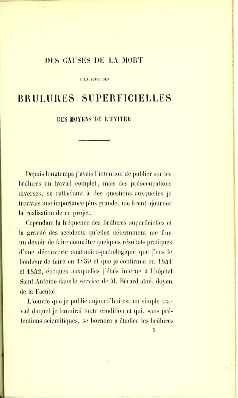 A LA SCirL DES BRULURES SUPERFICIELLES DES MOYENS DE L’EVITKU Depuis longtemps j’avais rinleiilioii de })iibliei' sur les brûlures un travail complet, mais des préoeeu[iations diverses, se rattachant à des questions auxquelles je trouvais une impoiiaiiee plus grande, me tirent ajourner la réalisation de ce projet. Cependant la fréquence des brûlures superlieielles et la gravité des accidents qu’elles déterminent me font un devoir de faire eonnalire quelques résultats pralii|ues d’une découverte anatomico-patliologique ipic j’eus le bonheur de faire en 1839 et que je contirmai en 18û l et 1842, époques auxquelles j'étais interne à l'hôpital Saint-Antoine dans le service de M. Bérard aîné, doyen de la Faculté. L’œuvre que je |>nhlie aujourd’hui est un sinqde tra- vail diKiuel je bannirai toute érudition et qui, sans pré- tentions scientifiques, se bornera à étudier les brûlures