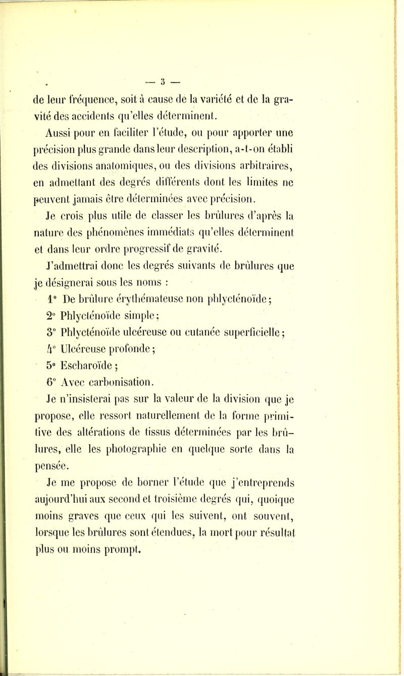 de leur fréquence, soit à cause de la variété et de la gra- vité des accidents qu’elles déterminent. Aussi pour en faciliter l’étude, ou pour apporter une précision plus grande dans leur description, a-t-on établi des divisions anatomiques, ou des divisions arbitraires, en admettant des degrés différents dont les limites ne peuvent jamais être déterminées avec précision. Je crois plus utile de classer les brûlures d’après la nature des phénomènes immédiats qu’elles déterminent et dans leur ordre progressif de gravité. J’admettrai donc les degrés suivants de brûlures que je désignerai sous les noms : 1“ De brûlure érythémateuse non phlycténoïde ; 2“ Phlyeténoïde simple; 3° Phlycténoïde ulcéreuse ou cutanée su[)erricielle ; h° Ulcéreuse profonde ; 5“ Escharoïde ; 6 Avec carbonisation. Je n’insisterai pas sur la valeur de la division que je propose, elle ressort naturellement de la forme primi- tive des altérations de tissus déterminées par les brû- lures, elle les photographie en quelque sorte dans la pensée. Je me propose de borner l’étude que j’entreprends aujourd’hui aux second et troisième degrés qui, quoique moins graves que ceux qui les suivent, ont souvent, lorsque les brûlures sont étendues, la mort pour résultat plus ou moins prompt.