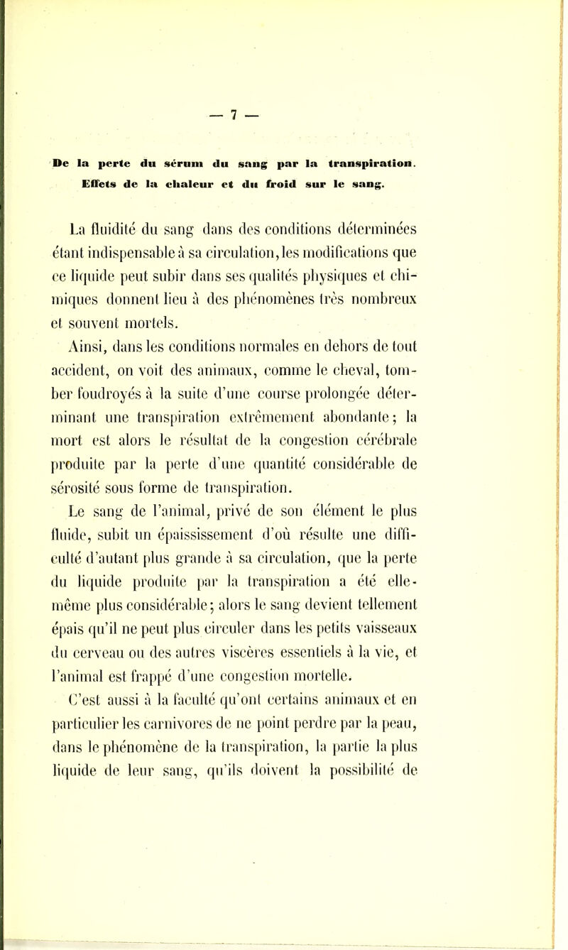 De la perte du sérum du sang par la transpiration. Effets de la chaleur et du froid sur le .sang. La fluidité du sang dans des conditions déterminées étant indispensable à sa cirenlation,les modiriealions que ce liquide peut subir dans ses qualités physiques et ebi- miques donnent lieu à des phénomènes très nombreux et souvent mortels. Ainsi, dans les conditions normales en deliors de tout accident, on voit des animaux, comme le cheval, tom- ber foudroyés à la suite d’une course prolongée déter- minant une transpiration extrêmement abondante ; la mort est alors le résultat de la congestion cérébrale [troduitc par la perte d’une quantité considérable de sérosité sous forme de transpiration. Le sang de l’animal, privé de son élément le plus fluide, subit un épaississement d’où résulte une diffi- eulté d’autant plus grande à sa circulation, que la [)Ciie du li(|Liide produite jiar la transpiration a été elle- même plus considérable; alors le sang devient tellement épais qu’il ne peut plus circuler dans les petits vaisseaux du cerveau ou des autres viscères essentiels à la vie, et l’animal est frappé d’une congestion mortelle. C’est aussi à la faculté qu’ont certains animaux et en particulier les carnivores de ne point perdre par la peau, dans le phénomène de la transpiration, la partie lapins litluide de leur sang, qu’ils doivent la possibilité de