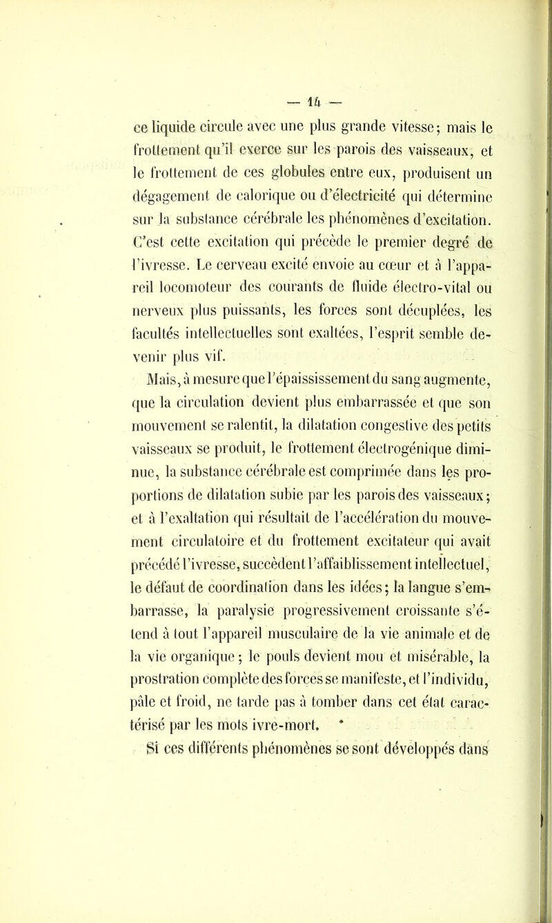 ce liquide circule avec une plus grande vitesse; mais le frottement qu’il exerce sur les parois des vaisseaux, et le frottement de ces globules entre eux, produisent un dégagement de calorique ou d’électricité qui détermine sur la subslance cérébrale les phénomènes d’excitation. C’est cette excitation qui précède le premier degré de l’ivresse. Le cerveau excité envoie au cœur et à l’appa- reil locomoteur des courants de fluide éieciro-vital ou nerveux plus puissants, les forces sont décuplées, les facultés intellectuelles sont exaltées, l’esprit semble de- venir plus vif. Mais, à mesure que l’épaississenientdu sang augmente, ([lie la circulation devient plus embarrassée et que son mouvement se ralentit, la dilatation congestive des petits vaisseaux se produit, le frottement électrogénique dimi- nue, la substance cérébrale est comprimée dans les pro- portions de dilatation sid3ie par les parois des vaisseaux; et à l’exaltation qui résultait de l’acoélération du mouve- ment circulatoire et du frottement excitateur qui avait précédé l’ivresse, succèdent l’affaiblissement intellectuel, le défaut de coordination dans les idées; la langue s’em- barrasse, la paralysie progressivement croissante s’é- tend à tout l’appareil musculaire de la vie animale et de 1a vie organique ; le pouls devient mou et misérable, la prostration complète des forces se manifeste, et l’individu, pâle et froid, ne tarde pas à tomber dans cet état carac- térisé par les mots ivre-mort. Si ces différents phénomènes se sont développés dans